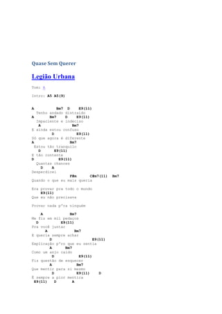 Quase Sem Querer

Legião Urbana
Tom: A

Intro: A5 A5(9)


A            Bm7 D       E9(11)
   Tenho andado distraído
A        Bm7     D     E9(11)
   Impaciente e indeciso
    A                Bm7
E ainda estou confuso
          D            E9(11)
Só que agora é diferente
A                  Bm7
  Estou tão tranquilo
    D       E9(11)
E tão contente
D             E9(11)
   Quantas chances
      D   A
Desperdicei
                   F#m        C#m7(11)   Bm7
Quando o que eu mais queria

Era provar pra todo o mundo
    E9(11)
Que eu não precisava

Provar nada p'ra ninguém

    A             Bm7
Me fiz em mil pedaços
  D           E9(11)
Pra você juntar
      A               Bm7
E queria sempre achar
        D                      E9(11)
Explicação p'ro que eu sentia
        A       Bm7
Como um anjo caído
          D             E9(11)
Fiz questão de esquecer
        A              Bm7
Que mentir para si mesmo
          D            E9(11)     D
É sempre a pior mentira
 E9(11)     D       A
 
