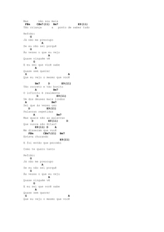 Mas      não sou mais
 F#m    C#m7(11) Bm7              E9(11)
Tão criança      a    ponto de saber tudo

Refrão:
    G
Já não me preocupo
           A
Se eu não sei porquê
    G
Às vezes o que eu vejo
               A
Quase ninguém vê
      G
E eu sei que você sabe
        A
Quase sem querer
 G                         A
Que eu vejo o mesmo que você

         Bm7      D         E9(11)
Tão correto e tão bonito
         A           Bm7
O infinito é realmente
           D            E9(11)
Um dos deuses mais lindos
 A                  Bm7
Sei que às vezes uso
   D            E9(11)
Palavras repetidas
       A                Bm7
Mas quais são as palavras
     D            E9(11)       D
Que nunca são ditas?
         E9(11) D     A
Me disseram que você
   F#m        C#m7(11) Bm7
Estava chorando
                          E9(11)
E foi então que percebi

Como te quero tanto

Refrão:
    G
Já não me preocupo
           A
Se eu não sei porquê
    G
Às vezes o que eu vejo
               A
Quase ninguém vê
      G
E eu sei que você sabe
        A
Quase sem querer
 G                         A
Que eu vejo o mesmo que você
 