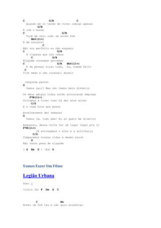 C                 G/B                 C
    Quando me vi tendo de viver comigo apenas
           G/B
E com o mundo
C                           G/B
    Você me veio como um sonho bom
       Bb6(11+)
E me assustei
               C
Não sou perfeito eu não esqueço
C                       G/B
    A riqueza que nós temos
       C            G/B
Ninguém consegue perceber
C                       G/B     Bb6(11+)
    E de pensar nisso tudo, eu, homem feito
  C
Tive medo e não consegui dormir


    (segunda parte)
G
     Vamos sair! Mas não temos mais dinheiro

Os meus amigos todos estão procurando emprego
    F7M(11+)
Voltamos a viver como há dez anos atrás
     C/G
E a cada hora que passa

Envelhecemos dez semanas
G
  Vamos lá, tudo bem! Eu só quero me divertir

Esquecer, dessa noite ter um lugar legal pra ir
F7M(11+)
         Já entregamos o alvo e a artilharia
       C/G
Comparamos nossas vidas e mesmo assim
     G
Não tenho pena de ninguém

( G     Em   D ) (4x) G




Vamos Fazer Um Filme

Legião Urbana
Tom: C

(intro 2x) F     Dm   G   C



        C              Am
Achei um 3x4 teu e não quis acreditar
 