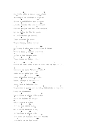 F                     G
Que tinha sido a tanto tempo atrás
   C                         Am
Um exemplo de bondade e respeito
        F                  G
Do que o verdadeiro amor é capaz
        C                     Am
A minha escola não tem personagem
        F                G
A minha escola tem gente de verdade
        C
Alguém falou do fim-do-mundo,
        Am
O fim-do-mundo já passou
        F
Vamos começar de novo:
              G
Um por todos, todos por um

   F                        Em
O sistema é mau, mas minha turma é legal
F               Em
Viver é foda , morrer é difícil
F                  Em
Te ver é uma necessidade
F       G       C
Vamos fazer um filme (2x)

F         Dm      G                       C
e hoje em dia, como é que se diz: "Eu te amo."? (2x)

C                            Am
Sem essa de que: "Estou sozinho."
        F                 G
Somos muito mais que isso
            C             Am
Somos pinguim, somos golfinho
        F             G
Homem, sereia e beija-flor
        C            Am
Leão, leoa e leão-marinho
    F                             G             C
Eu preciso e quero ter carinho, liberdade e respeito
                Am
Chega de opressão:
        F                       G
Quero viver a minha vida em paz
F               Dm
Quero um milhão de amigos
G               C
Quero irmãos e irmãs
        F       Dm
Deve de ser cisma minha
        G               C
Mas a única maneira ainda
        F       Dm
De imaginar a minha vida
                G               C
É vê como um musical dos anos trinta
    F                     Dm
E no meio de um depressão
 