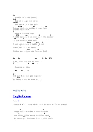 Cm
   Agimos certo sem querer
G/B
   Foi só o tempo que errou
Gm/Bb
   Vai ser difícil sem você
       A7(4)            A7          Dm
Porque você está comigo o tempo todo
Quando vejo o mar
C
   Existe algo que diz:
     G/B        Am              G      F
A vida continua e se entregar é uma bobagem
  Em         A7            Dm
Já que você não está aqui,
                   Dm/C    Bb9    G
O que posso fazer é cuidar de mim
         C                    F
Quero ser feliz ao menos
                   Bb9        G
Lembra que o plano era ficarmos bem?



Am      Em               Am      G   Am   G/B

- Ei, olha só o que eu achei:
C               F   E4   E

     Cavalos-marinhos

( Am         Em ) (2x)

C
Sei que faço isso pra esquecer
    Bb9
Eu deixo a onda me acertar...




Vinte e Nove

Legião Urbana
Tom: A

Intro: G D C A (duas vezes junto ao solo de violão abaixo)


       G                        D
 Perdi vinte em vinte e nove amizades
     C                            A
 Por conta de uma pedra em minhas mãos
          G/B                          Em
 Me embriaguei morrendo vinte e nove vezes
 