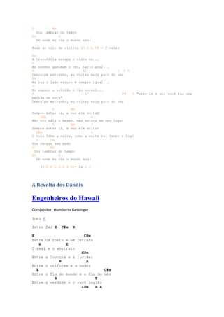 D          Bm
   Vou lembrar do tempo
Em            A
   De onde eu via o mundo azul

Base do solo de violino (G D A D) - 2 vezes

Em
A trajetória escapa o risco nú...
D
As nuvens queimam o céu, nariz azul...
A                        A7               D F G
Desculpe estranho, eu voltei mais puro do céu
Em
Na lua o lado escuro é sempre igual...
D
No espaço a solidão é tão normal...
A                         A7                F#  E "esse lá e sol você faz uma
batida de rock"
Desculpe estranho, eu voltei mais puro do céu

           D        Bm
Sempre estar lá, e ver ele voltar
     F#m                       A
Não era mais o mesmo, mas estava em seu lugar
           D        Bm
Sempre estar lá, e ver ele voltar
   F#m                         A
O tolo teme a noite, como a noite vai temer o fogo
   G      Gm
Vou chorar sem medo
D         Bm
  Vou lembrar do tempo
Em            A
   De onde eu via o mundo azul

    (G D A D G D A D)- 2x G D




A Revolta dos Dândis

Engenheiros do Hawaii
Compositor: Humberto Gessinger

Tom: E

Intro 2x: E    C#m   B

E                      C#m
Entre um rosto e um retrato
    B          E
O real e o abstrato
                      C#m
Entre a loucura e a lucidez
            B           A
Entre o uniforme e a nudez
  E                             C#m
Entre o fim do mundo e o fim do mês
          B                 E
Entre a verdade e o rock inglês
                      C#m   B A
 