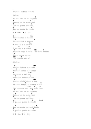 Entre os outros e vocês

Refrão:
                         E
Eu me sinto um estrangeiro
A                  E
Passageiro de algum trem
B                    A
Que não passa por aqui
B                    E
Que não passa de ilusão

( E   C#m    B )    (2x)

E                   C#m
Entre mortos e feridos
    B                   E
Entre gritos e gemidos
                 C#m
A mentira e a verdade
      B          A
A solidão e a cidade
  E                     C#m       B
Entre um copo e outro    da mesma bebida
  E
Entre tantos mortos
C#m      B       A
Com a mesma ferida

(Refrão)

  E                        C#m
Entre a crença e os fiés
      B
Entre os dedos e os anéis
E                 C#m
Entra ano e sai ano
    B                A
Sempre os mesmos planos
  E                        C#m
Entre a minha boca e a tua
             B                    E
Há tanto tempo, há tantos planos
                 C#m        B   A
Mas eu nunca sei    pra onde vamos
  A                      E
Eu me sinto um estrangeiro
    A                  E
Passageiro de algum trem
B                  A
Que não passa por aqui
B                        A     E A E
E que nao passa de ilusão

  B                       A
Que não passa por aqui irmão
B                     E
E que não passa de ilusão

( E   C#m   B )    (3x)
 