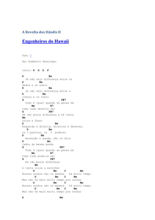 A Revolta dos Dândis II

Engenheiros do Hawaii

Tom: C

De: Humberto Gessinger


intro: D   G   D   F

D                   Em
   Já não vejo diferença entre os
D            Em
dedos e os anéis
D                   Em
   Já não vejo diferença entre a
D               Em
crença e os fiéis
G                               F#7
   Tudo é igual quando se pensa em
       Bm             E7
como tudo deveria ser
G                   F#7
Há tão pouca diferença e há tanta
Bm
coisa a fazer
D                         Em
Esquerda e direita, direitos e deveres,
    D               Em
os 3 patetas, os 3 poderes
D             Em
   Ascenção e queda, são os dois
D                  Em
lados da mesma moeda
G                              F#7
   Tudo é igual quando se pensa em
       Bm             E7
Como tudo poderia ser
G                     F#7
   Há tão pouca diferença
          Bm
e tanta coisa a escolher
        D                Bm        C        Bm
Nossos sonhos são os mesmos          há muito tempo
          D               Bm       C    Bm
Mas não há mais muito tempo pra sonhar
        D                Bm        C        Bm
Nossos sonhos são os mesmos          há muito tempo
          D                 Bm     C    Bm
Mas não há mais muito tempo pra sonhar

D                          Em
 