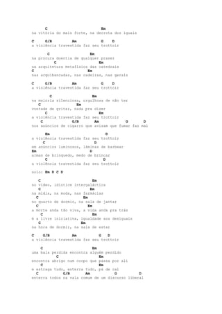 C                        Em
na vitória do mais forte, na derrota dos iguais

C     G/B         Am           G    D
a violência travestida faz seu trottoir

       C                  Em
na procura doentia de qualquer prazer
          C                   Em
na arquitetura metafísica das catedrais
C                        Em
nas arquibancadas, nas cadeiras, nas gerais

C     G/B         Am           G    D
a violência travestida faz seu trottoir

         C                 Em
na maioria silenciosa, orgulhosa de não ter
   C                Em
vontade de gritar, nada pra dizer
       C                       Em
a violência travestida faz seu trottoir
     C            G/B       Am            G       D
nos anúncios de cigarro que avisam que fumar faz mal

       Em                         D
a violência travestida faz seu trottoir
     C                      D
em anúncios luminosos, lâminas de barbear
Em                        D
armas de brinquedo, medo de brincar
       C                        D
a violência travestida faz seu trottoir

solo: Em D C D

    C                        Em
no vídeo, idiotice intergaláctica
    C                      Em
na mídia, na moda, nas farmácias
  C                    Em
no quarto de dormir, na sala de jantar
  C                       Em
a morte anda tão viva, a vida anda pra trás
      C                      Em
é a livre iniciativa, igualdade aos desiguais
    C                 Em
na hora de dormir, na sala de estar

C    G/B          Am          G   D
a violência travestida faz seu trottoir

    C                      Em
uma bala perdida encontra alguém perdido
           C                  Em
encontra abrigo num corpo que passa por ali
    C                         Em
e estraga tudo, enterra tudo, pá de cal
  C           G/B       Am           G          D
enterra todos na vala comum de um discurso liberal
 