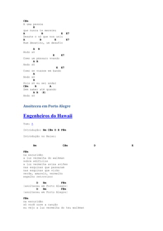 C#m
A uma pessoa
      E
que nunca te mereceu
A           B          E     E7
Desate o nó que nos uniu
A         B        E         E7
Num desatino, um desafio

      A       B
Ando só
                  E     E7
Como um pássaro voando
      A B
Ando só
                     E E7
Como se voasse em bando
      A
Ando só
      B
Pois só eu sei andar
C#m     B       A
Sem saber até quando
      A B (E)
Ando só



Anoiteceu em Porto Alegre

Engenheiros do Hawaii
Tom: A

Introdução: Bm C#m D E F#m

Introdução no Baixo:


         Bm                C#m          D   E

F#m
na escuridão
a luz vermelha do walkman
sobre edifícios
a luz vermelha avisa aviões
nas esquinas que passaram
nas esquinas que virão
verde, amarelo, vermelho
espelho retrovisor

        D   Bm         F#m
|anoiteceu em Porto Alegre|
        D   Bm         F#m
|anoiteceu em Porto Alegre|

F#m
na escuridão
só você ouve a canção
eu vejo a luz vermelha do teu walkman
 