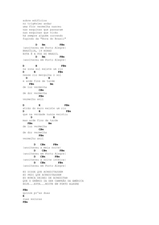 sobre edifícios
no trigésimo andar
uma flor vermelha nasceu
nas esquinas que passaram
nas esquinas que virão
há sempre alguém correndo
fugindo da "Hora do Brasil"

        D   Bm         F#m
|anoiteceu em Porto Alegre|
BRASÍLIA, 19 HORAS
ESTA É A VOZ DO BRASIL
        D   Bm         F#m
|anoiteceu em Porto Alegre|

D         E              F#m
na zona sul existe um rio
D       E             F#m
nesse rio mergulha o sol
  D             E
e arde fins de tarde
    F#m           Bm
de luz vermelha
            C#m
de dor vermelha
            F#m
vermelho anil

D         E               F#m
atrás do muro existe um rio
D         E                 F#m
que na verdade nunca existiu
     D             E
mas arde fins de tarde
   F#m          Bm
de luz vermelha
          C#m
de dor vermelha
          F#m
vermelho anil

       D     C#m     F#m
|anoiteceu   a meia noite|
       D      C#m         F#m
|anoiteceu   em Porto Alegre|
       D     C#m      F#m
|anoiteceu   a noite inteira|
       D     C#m         F#m
|anoiteceu   em Porto Alegre|

EU DISSE QUE ACREDITASSEM
EU PEDI QUE ACREDITASSEM
EU NUNCA DEIXEI DE ACREDITAR
QUE O GRÊMIO IA SER CAMPEÃO DA AMÉRICA
HOJE...ESTA...NOITE EM PORTO ALEGRE

F#m
quinze pr'as duas
E
ruas escuras
F#m
 