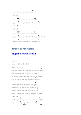 A
Pra pagar uma porção de contas

(refrão)

       F#7                  Bm
Eu não quero deixar pro meu filho
        E                         A
A pampa pobre que herdei de meu pai

(solo) E A

(refrão)

       F#7                  Bm
Eu não quero deixar pro meu filho
        E                         A
a pampa pobre que herdei de meu pai (bis)

        E                        A
A pampa pobre que herdei de meu pai




Herdeiro da Pampa pobre

Engenheiros do Hawaii

Tom: A

(intro) (E A) E A E A

(parte 1 - 2x)
                A                   E
Mas que pampa é essa que eu recebo agora
                           A
Com a missão de cultivar raízes
                                E
Se dessa pampa que me falta a estória
                             A
Não me deixaram nem sequer matizes?

                              E
Passam as mãos de minha geração
                            A
Heranças feitas de fortunas rotas
                                E
Campos desertos que não geram pão
                                  A
Onde a ganância anda de rédeas soltas

(refrão)
          E                       A
Se for preciso, eu volto a ser caudilho
          E                   A
Por essa pampa que ficou pra trás
              F#m                   Bm
 