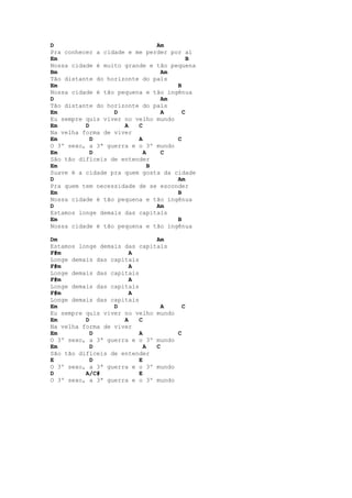 D                              Am
Pra conhecer a cidade e me perder por aí
Em                                      B
Nossa cidade é muito grande e tão pequena
Bm                              Am
Tão distante do horizonte do país
Em                                  B
Nossa cidade é tão pequena e tão ingênua
D                               Am
Tão distante do horizonte do país
Em                D             A     C
Eu sempre quis viver no velho mundo
Em        D          A   C
Na velha forma de viver
Em          D            A          C
O 3º sexo, a 3ª guerra e o 3º mundo
Em          D              A    C
São tão difíceis de entender
Em                           B
Suave é a cidade pra quem gosta da cidade
D                                   Am
Pra quem tem necessidade de se esconder
Em                                  B
Nossa cidade é tão pequena e tão ingênua
D                              Am
Estamos longe demais das capitais
Em                                  B
Nossa cidade é tão pequena e tão ingênua

Dm                            Am
Estamos longe demais das capitais
F#m                    A
Longe demais das capitais
F#m                    A
Longe demais das capitais
F#m                    A
Longe demais das capitais
F#m                    A
Longe demais das capitais
Em                D             A     C
Eu sempre quis viver no velho mundo
Em        D          A    C
Na velha forma de viver
Em          D             A         C
O 3º sexo, a 3ª guerra e o 3º mundo
Em          D               A C
São tão difíceis de entender
E           D             E
O 3º sexo, a 3ª guerra e o 3º mundo
D         A/C#            E
O 3º sexo, a 3ª guerra e o 3º mundo
 