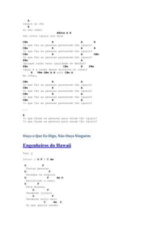 A
iguais ao céu
   E
ao seu redor
                     A#dim A E
são olhos iguais aos seus

C#m                E                A        B
?o que faz as pessoas parecerem tão iguais?
C#m                E                A        B
?o que faz as pessoas parecerem tão iguais?
C#m                E                A        G#m
?o que faz as pessoas parecerem tão iguais?
F#m                                 A
?porque razão essa igualdade se desfaz?
F#m                       C#m       E    F#m
?qual é a razão desse disfarce no olhar?
     E    F#m G#m A B solo C#m A
No olhar,

C#m                  E                   A
?o que    faz as pessoas   parecerem tão iguais?
C#m                  E                   A
?o que    faz as pessoas   parecerem tão iguais?
C#m                  E                   A
?o que    faz as pessoas   parecerem tão iguais?
C#m                  E                   A
?o que    faz as pessoas   pareceram tão iguais?

...

E
?o que fazem as pessoas para seram tão iguais?
?o que fazem as pessoas para seram tão iguais?




Ouça o Que Eu Digo, Não Ouça Ninguém

Engenheiros do Hawaii
Tom: G

Intro: ( G F ) C Am

 G             F
     Tantas pessoas
 G                F
   Paradas na esquina
 G              F       Am D
   Assistindo a cena:
 G        F
   Pele morena,
       G        F
   Vendendo jornais
       G            F
   Vendendo muito mais
              C       Am D
   Do que queria vender
 