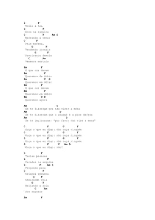 G           F
    Vozes à toa
G            F
  Ecos na esquina
G            F      Am D
  Narrando a cena:
G         F
  Pele morena,
      G         F
  Vendendo jornais
        G         F
  Precisando demais
    C        Am
  Venenos mortais

Em         F
 O que nos devem
Em           F
 Queremos de dobro
Em           C G
 Queremos em dólar
Em         F
 O que nos devem
Em           F
 Queremos em dobro
Em         C D
 Queremos agora

Am                   D
 Se te disseram pra não virar a mesa
Am                     D
 Se te disseram que o ataque é a pior defesa
Am                         D
 Se te imploraram: "por favor não vire a mesa"

G               F                G       F
  Ouça o que eu digo:       não ouça ninguém
G               F                G       F
  Ouça o que eu digo:       não ouça ninguém
G               F                G       F
  Ouça o que eu digo:       não ouça ninguém
G               F            C     Am D
  Ouça o que eu digo:       não!

G             F
    Tantas pessoas
G                    F
  Paradas na esquina
G           F        Am D
  Fingindo pena
G               F
  Criança pequena
        G     F
  Cheirando cola
      G         F
  Beijando a sola
          C       Am
  Dos sapatos

Em            F
 