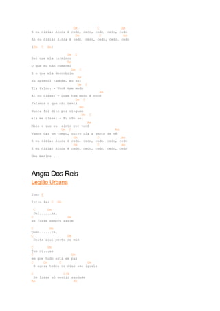 Dm          C           Am
E eu dizia: Ainda é cedo, cedo, cedo, cedo, cedo
                      Dm           C          Am
Ah eu dizia: Ainda é cedo, cedo, cedo, cedo, cedo

(Dm   C   Am)

                  Dm C
Sei que ela terminou
                  Am
O que eu não comecei
                     Dm C
E o que ela descobriu
                        Am
Eu aprendi também, eu sei
                        Dm C
Ela falou: - Você tem medo
                                   Am
Aí eu disse: - Quem tem medo é você
                      Dm C
Falamos o que não devia
                        Am
Nunca foi dito por ninguém
                         Dm C
ela me disse: - Eu não sei
                            Am
Mais o que eu sinto por você
               Dm C                       Am
Vamos dar um tempo, outro dia a gente se vê
                     Dm          C           Am
E eu dizia: Ainda é cedo, cedo, cedo, cedo, cedo
                     Dm          C           Am
E eu dizia: Ainda é cedo, cedo, cedo, cedo, cedo

Uma menina ...




Angra Dos Reis
Legião Urbana

Tom: F

Intro 4x: C     Gm

 C      Gm
 Dei......xa,
C                 Gm
se fosse sempre assim

C         Gm
Quen......te,
C                  Gm
  Deita aqui perto de mim

C         Gm
Tem di...as
C                    Gm
em que tudo está em paz
C      Gm      C             Gm
  E agora todos os dias são iguais

C               C/E
 Se fosse só sentir saudade
Am                   Bb
 