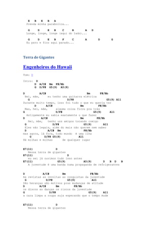 E   B   E   B   A
    Prenda minha parabolica...

     G     D     E   B    C     B       A     D
    Longe, longe, longe (aqui do lado)...

     G     D     E   B    F     C        A        D        G
    Eu paro e fico aqui parado...




Terra de Gigantes

Engenheiros do Hawaii
Tom: D

Intro:       D
         D       A/C#   Bm F#/Bb
         G       D/F#   G5(9) A5(9)

D           A/C#                            Bm      F#/Bb
  Hei, mãe,       eu tenho uma guitarra elétrica
     G                         D/F#                      G5(9) A11
Durante muito tempo, isso foi tudo o que eu queria ter
         D       A/C#                  Bm          F#/Bb
  Mas, hei, mãe,        alguma coisa ficou pra trás
G                       D/F#                    G5(9)      A11
    Antigamente eu sabia exatamente o que fazer
D            A/C#                      Bm         F#/Bb
     Hei, mãe,    tenho uns amigos tocando comigo
  G                   D/F#                G5(9)       A11
  Eles são legais, além do mais não querem nem saber
  D               A/C# Bm                 F#/Bb
mas agora, lá fora, todo mundo é uma ilha
       G       D/F# G5(9)             A11
Há milhas e milhas          de qualquer lugar


E7(11)              D
   Nessa terra de gigantes
E7(11)                      D
   eu sei já ouvimos tudo isso antes
E7(11)                G5(9)          A5(9)       D   B D    B
   A juventude é uma banda numa propaganda de refrigerantes


D           A/C#         Bm              F#/Bb
As revistas as revoltas as conquistas da juventude
  G            D/F#         G5(9)          A11
São heranças são motivos pras mudanças de atitude
D         A/C#        Bm        F#/Bb
os discos as danças os riscos da juventude
G                D/F#                   G5(9)     A11
a cara limpa a roupa suja esperando que o tempo mude


E7(11)              D
   Nessa terra de gigantes
 