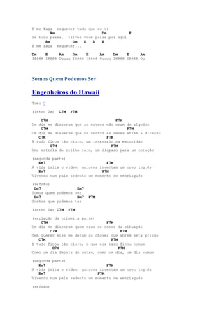 E me faça esquecer tudo que eu vi
         Am                   Dm          E
Se tudo passa, talvez você passe por aqui
      Am         Dm   E   D   E
E me faça esquecer...

Dm    E     Am    Dm    E     Am    Dm    E     Am
Iêêêê Iêêêê Ouuuu Iêêêê Iêêêê Ouuuu Iêêêê Iêêêê Ou




Somos Quem Podemos Ser

Engenheiros do Hawaii
Tom: C

(intro 2x)   C7M    F7M

    C7M                              F7M
Um dia me disseram que as nuvens não eram de algodão
    C7M                                   F7M
Um dia me disseram que os ventos às vezes erram a direção
   C7M                           F7M
E tudo ficou tão claro, um intervalo na escuridão
        C7M                        F7M
Uma estrela de brilho raro, um disparo para um coração

(segunda parte)
   Em7                           F7M
A vida imita o vídeo, garotos inventam um novo inglês
   Em7                         F7M
Vivendo num país sedento um momento de embriaguês

(refrão)
 Dm7                Em7
Somos quem podemos ser
 Dm7                Em7   F7M
Sonhos que podemos ter

(intro 2x) C7M     F7M

(variação da primeira parte)
    C7M                          F7M
Um dia me disseram quem eram os donos da situação
        C7M                             F7M
Sem querer eles me deram as chaves que abrem esta prisão
   C7M                             F7M
E tudo ficou tão claro, o que era raro ficou comum
         C7M                           F7M
Como um dia depois do outro, como um dia, um dia comum

(segunda parte)
   Em7                           F7M
A vida imita o vídeo, garotos inventam um novo inglês
   Em7                       F7M
Vivendo num país sedento um momento de embriaguês

(refrão)
 