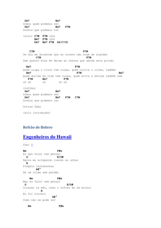 Dm7                Em7
Somos quem podemos ser
 Dm7                Em7      F7M
Sonhos que podemos ter

(solo) C7M    F7M (2x)
       Em7    F7M (2x)
       Dm7    Em7 F7M G4(7/9)


    C7M                              F7M
Um dia me disseram que as nuvens não eram de algodão
        C7M                            F7M
Sem querer eles me deram as chaves que abrem esta prisão

  Em7                           F7M
Quem ocupa o trono tem culpa, quem oculta o crime, também
  Em7                            F7M                       Em7
Quem duvida da vida tem culpa, quem evita a dúvida também tem
   F7M      Em7          F7M
uh uh       uh        uh uh

(refrão)
 Dm7                Em7
Somos quem podemos ser
 Dm7                Em7      F7M   C7M
Sonhos que podemos ter

Outras Tabs

(solo introdução)




Refrão de Bolero

Engenheiros do Hawaii
Tom: D

Bm                   F#m
Eu que falei nem pensar
   G                 E/G#
Agora me arrependo roendo as unhas
   A
Frágeis testemunhas
        A#°
De um crime sem perdão

    Bm                F#m
Mas eu falei sem pensar
 G                         E/G#
Coração na mão, como o refrão de um bolero
           A
Eu fui sincero
                  A#°
Como não se pode ser

   Bm                  F#m
 