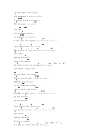 Um erro assim tão vulgar
 G
Nos persegue a noite inteira
     E/G#
E quando acaba a bebedeira
   A                A#°
Ele consegue nos achar

     Bm    F#m
Num bar,
         G
Com um vinho barato
      E/G#
Um cigarro no cinzeiro
       A                    A#°
E uma cara embriagada no espelho do banheiro

      G          A          Bm
Teus lábios são labirintos
        G              A              Bm
Que atraem os meus instintos mais sacanas
 G
Teu olhar
           A
sempre distante
             Bm
Sempre me engana
   G                     A         Bm    F#m       G       A
Eu entro sempre na tua dança de cigana

(2ª parte - repetição)

Bm                   F#m
Eu que falei nem pensar
   G                 E/G#
Agora me arrependo roendo as unhas
   A
Frágeis testemunhas
        A#°
De um crime sem perdão
     Bm              F#m
Mas eu falei sem pensar
 G                         E/G#
Coração na mão, como o refrão de um bolero
            A
Eu fui sincero
            A#°
Eu fui sincero

       G         A          Bm
Teus lábios são labirintos
         G             A               Bm
Que atraem os meus instintos mais sacanas
 G
Teu olhar
           A
sempre distante
             Bm
Sempre me engana
     G                 A        Bm   F#m       G       A
É o fim do mundo todo dia da semana
 