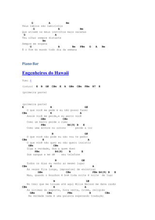 G         A          Bm
Teus lábios são labirintos
         G             A             Bm
Que atraem os meus instintos mais sacanas
 G                   A
Teu olhar sempre distante
             Bm
Sempre me engana
     G                 A        Bm   F#m               G        A       Bm
É o fim do mundo todo dia da semana




Piano Bar

Engenheiros do Hawaii
Tom: E

(intro)   E   B   G#   C#m   E   A   G#m   C#m   F#m       B7       E

(primeira parte)



(primeira parte)
E                  B                       G#
    O que você me pede e eu não posso fazer
C#m                E                   A
    Assim você me perde,e eu perco você
             G#m           C#m
    Como um barco perde o rumo
             F#m               B4(9) B   E
    Como uma árvore no outono       perde a cor

                    B                     G#
    O que você não pode eu não vou te pedir
C#m           E                              A
    O que você não quer eu não quero insistir
     G#m              C#m
    Diga a verdade, doa a quem doer
         F#m           B4(9)    B       E
    Doe sangue e me dê     seu telefone

                      B                G#
    Todos os dias eu venho ao mesmo lugar
C#m                E                          A
    Às vezes fica longe, impossível de encontrar
           G#m               C#m              F#m B4(9) B  E
    Mas, quando o bourbon é bom toda noite é noite de luar

                     B                     G#
    No táxi que me trouxe até aqui Wilie Nelson me dava razão
C#m                  E                   A
    As últimas do esporte, hora certa, crime, religião
      G#m        C#m          F#m             B        C#m
     Na verdade nada é uma palavra esperando tradução
 
