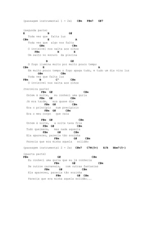 (passagem instrumental 1 - 2x)    C#m   F#m7      G#7


(segunda parte)
E               B            G#
    Toda vez que falta luz
C#m             E                  A
    Toda vez que algo nos falta
            G#m                 C#m
    O invisível nos salta aos olhos
        F#m           B          E
    Um salto no escuro da piscina

                B             G#
    O fogo ilumina muito por muito pouco tempo
C#m           E                                A
    Em muito pouco tempo o fogo apaga tudo, e tudo um dia vira luz
          G#m           C#m
    Toda vez que falta luz
F#m        B         Cº       C#m
    O invisível nos salta aos olhos

(terceira parte)
           F#m G#                     C#m
  Ontem à noite,    eu conheci uma guria
          F#m    G#            C#m
  Já era tarde,    era quase dia
              F#m G#            C#m
  Era o princípio    num precipício
              F#m G#       C#m
  Era o meu corpo    que caía

           F#m G#                  C#m
  Ontem à noite,   a noite tava fria
            F#m G#                C#m
  Tudo queimava,   mas nada aquecia
            F#m      G#        C#m
  Ela apareceu, parecia tão sozinha
                   F#m         G#      C#m
  Parecia que era minha aquela   solidão

(passagem instrumental 2 - 2x)   C#m7   C7M(5+)         E/B   Bbm7(5-)

(quarta parte)
F#m                   G#                    C#m
    Eu conheci uma guria que eu já conhecia
                    F#m        G#               C#m
    De outros carnavais,   com outras fantasias
              F#m       G#            C#m
    Ela apareceu, parecia tão sozinha
                     F#m          G# C#m
    Parecia que era minha aquela solidão...
 