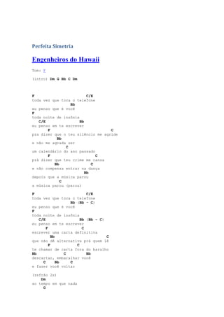 Perfeita Simetria

Engenheiros do Hawaii
Tom: F

(intro) Dm G Bb C Dm



F                         C/E
toda vez que toca o telefone
                 Bb
eu penso que é você
F
toda noite de insônia
   C/E                Bb
eu penso em te escrever
       F                           C
pra dizer que o teu silêncio me agride
           Bb
e não me agrada ser
               C
um calendário do ano passado
       F                      C
prá dizer que teu crime me cansa
          Bb                C
e não compensa entrar na dança
                         Bb
depois que a música parou
             C
a música parou (parou)

F                          C/E
toda vez que toca o telefone
                   Bb (Bb - C)
eu penso que é você
F
toda noite de insônia
   C/E                  Bb (Bb - C)
eu penso em te escrever
       F                 C
escrever uma carta definitiva
           Bb                       C
que não dê alternativa prá quem lê
         F            C
te chamar de carta fora do baralho
Bb               C         Bb
descartar, embaralhar você
     C        Bb   C
e fazer você voltar

(refrão 2x)
    Dm
ao tempo em que nada
     G
 