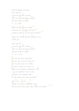 Mas tem sempre algo mais
           C
 Seja como for
               C/E
 É uma dor que dói no peito
 Am        Bb               Am
 Pode rir agora que estou sozinho
                     Bb
 Mas não venha me roubar

( C   Gm ) (4x)

 Gm        C   Gm        C    Gm
 Vamos brincar perto da usina
           C   Gm          C      Gm
 Deixa pra lá, a angra é dos reis
                C   Gm               C    Gm
 Porque se explicar se não existe perigo?

C              C/E          Am
 Senti teu coração perfeito batendo à toa
   Bb
 E isso dói

            C
 Seja como for
               C/E
 é uma dor que dói no peito
Am         Bb               Am
 Pode rir agora que estou sozinho
                     Bb
 Mas não venha me roubar

( C   Gm )   (3x)

Bb
 Vai ver que não é nada disso
Am
 Vai ver que já não sei quem sou
Bb
 Vai ver que nunca fui o mesmo
Am
 A culpa e toda sua e nunca foi
Bb                                  Am
 Mesmo se as estrelas começassem a cair

 E a luz queimasse tudo ao redor
   Bb
 E fosse o fim chegando cedo
Am                                  C
 E você visse nosso corpo em chamas

     Gm C    Gm    C       Gm C
 Dei....xa    pra lá
 Gm            C        Gm
 Quando as estrelas começarem a cair
    C                            Gm                 C   Gm
 Me diz, me diz pra onde é que a gente vai fugir?
 