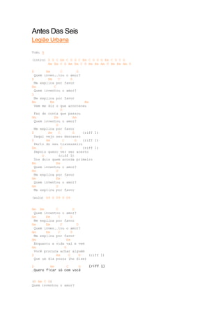 Antes Das Seis
Legião Urbana

Tom: G

(intro) D G C Em C D G C Em C D G G Em C D C G
        Am Em C D Am Em C D Bm Em Am D Bm Em Am D

D       Am        C          G
  Quem inven..tou o amor?
D        Am      C     G
  Me explica por favor
Em           C
  Quem inventou o amor?
D
  Me explica por favor
Bm        Em                    Am
  Vem me diz o que aconteceu
                  D
  Faz de conta que passou
Bm           Em          Am
  Quem inventou o amor?
               D
  Me explica por favor
D        Am      C       G     (riff 1)
  Daqui vejo seu descanso
D       Am          C      G   (riff 1)
  Perto do seu travesseiro
Em                C            (riff 1)
  Depois quero ver ser acerto
      D          (riff 1)
  Dos dois quem acorda primeiro
Bm             Em
  Quem inventou o amor?
Am             D
  Me explica por favor
Bm             Em
  Quem inventou o amor?
Am             D
  Me explica por favor

(solo) D4 D D9 D D4


Am Em        C          D
  Quem inventou o amor?
Am      Em     C      D
  Me explica por favor
Am      Em      C         D
  Quem inven..tou o amor?
Am      Em     C      D
  Me explica por favor
Bm                  Em
  Enquanto a vida vai e vem
Am                D
  Você procura achar alguém
D            Am      C      G (riff 1)
  Que um dia possa lhe dizer

D        Am      C     G         (riff 1)
-Quero ficar só com você


(D Am C G)
Quem inventou o amor?
 