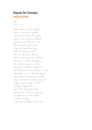 Depois Do Começo
Legião Urbana

Tom: C

Intro: C Bb G

 C                   Bb          G
 Vamos deixar as janelas abertas
     C                       Bb G
 Deixar o equilíbrio ir embora
   C                     Bb      G
 Cair como um saxofone na calçada
      C                         Bb G
 Amarra um fio de cobre no pescoço
 F                 Em
 Acender um intervalo pelo filtro
 Dm                 C
 Usar um extintor como lençol
 F                  Em
 Jogar pólo-aquático na cama
    Dm                    Bb A G
 Ficar deslizando pelo teto
 C                      Bb    G
 Da nossa casa cega e medieval
     C                           Bb     G
 Cantar canções em línguas estranhas
 C                 Bb         G
 Retalhar as cortinas desarmadas
 C                              Bb C
 Com a faca surda que a fé sujou
 F                 Em
 Desarmar os brinquedos indecentes
      Dm                        C
 E a indecência pura dos retratos no salão
 F                      Em
 Vamos beber livros e mastigar tapetes
         Dm                           Bb A G
 Catar pontas de cigarros nas paredes
 C                        Bb              G
 Abrir a geladeira e deixar o vento sair
     C                          Bb    G
 Cuspir um dia qualquer no futuro
 C Bb       C         Bb G
 De quem já desapareceu
 F       Em   Dm              C
 Deus, Deus, somos todos ateus
 F                 Em
 Vamos cortar os cabelos do príncipe
        Dm                    Bb A G
 E entregá-los a um deus plebeu
 C      Bb      G
 E depois do começo
 C                Bb G              C
 O que vier vai começar a ser o fim.
 