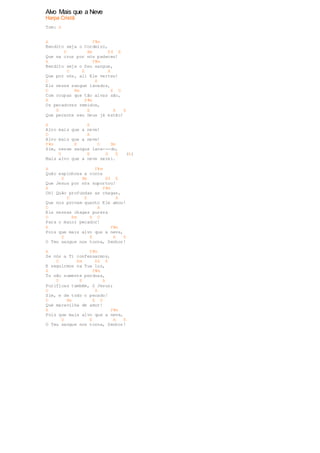 Alvo Mais que a Neve 
Harpa Cristã 
Tom: A 
A F#m 
Bendito seja o Cordeiro, 
D Bm E4 E 
Que na cruz por nós padeceu! 
A F#m 
Bendito seja o Seu sangue, 
D E A 
Que por nós, ali Ele verteu! 
D A 
Eis nesse sangue lavados, 
D Bm E D 
Com roupas que tão alvas são, 
A F#m 
Os pecadores remidos, 
D E A E 
Que perante seu Deus já estão! 
A E 
Alvo mais que a neve! 
D A 
Alvo mais que a neve! 
F#m E D Bm 
Sim, nesse sangue lava---do, 
D E A E (A) 
Mais alvo que a neve serei. 
A F#m 
Quão espinhosa a coroa 
D Bm E4 E 
Que Jesus por nós suportou! 
A F#m 
Oh! Quão profundas as chagas, 
D E A 
Que nos provam quanto Ele amou! 
D A 
Eis nessas chagas pureza 
D Bm E D 
Para o maior pecador! 
A F#m 
Pois que mais alvo que a neve, 
D E A E 
O Teu sangue nos torna, Senhor! 
A F#m 
Se nós a Ti confessarmos, 
D Bm E4 E 
E seguirmos na Tua luz, 
A F#m 
Tu não somente perdoas, 
D E A 
Purificas também, ó Jesus; 
D A 
Sim, e de todo o pecado! 
D Bm E D 
Que maravilha de amor! 
A F#m 
Pois que mais alvo que a neve, 
D E A E 
O Teu sangue nos torna, Senhor! 
 