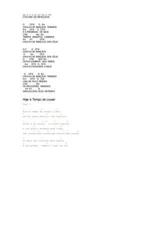 Intro.: G - C - G - Em - Am - D7/9 - G - D7/9 
CHUVAS DE BENÇÃOS 
G D7/9 G Em 
CHUVAS DE BENÇÃOS TEREMOS 
Am D7/9 G D7/9 
É A PROMESSA DE DEUS 
C7M Bm Em 
TEMPOS BENDITOS VEREMOS 
A4 A7 D7/9 
CHUVAS DE BENÇAOS DOS CÉUS 
G C G D7/9 
CHUVAS DE BENÇÃOS 
G Em D7/9 
CHUVAS DE BENÇÃOS DOS CÉUS 
G C7M Bm7 Em 
GOTAS SOMENTE NOS TEMOS 
Am D7/9 G D7/9 
CHUVAS ROGAMOS A DEUS 
G D7/9 G Em 
CHUVAS DE BENÇÃOS TEREMOS 
Am D7/9 G G/B 
VIDA DE PAZ E PERDÃO 
C7M Bm 
OS PECADORES INDIGNOS 
A4 A7 B 
GRAÇAS DOS CÉUS OBTERÃO! 
Hoje é Tempo de Louvar 
Tom: D 
D G D 
Hoje é tempo de louvar a Deus 
D G A 
em nós agora habita o seu espirito 
G D D4 G D 
então é só cantar e cristo exaltar 
G A 
e sua glória encherá esse lugar 
D G A D G A 
vem louvar(vem louvar)vem louvar(vem louvar) 
D G D 
no meio dos louvores Deus habita 
D G A 
é seu prazer cumprir o que nos diz 
 