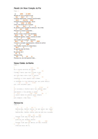 Recebi Um Novo Coração do Pai 
Tom: G 
G. D/F# G D/F# 
Recebi um novo coração do pai, 
Em Bm7 C G 
Coração regenerado, coração transformado, 
Am7 Am7/G D/F# 
Coração que é inspirado por Jesus 
G. D/F# G D/F# 
Como f ruto deste novo coração, 
Em Bm7 C G 
Eu declaro a paz de Cristo te abençoo meu irmão 
C Am D/F# 
Preciosa é a nossa comunhão.... 
G C D/F# 
Somos corpos e assim bem ajustados 
Bm7 Em C Am D/F# 
Totalmente ligados, unidos, vivendo em amor 
G C D/F# 
Uma família sem qualquer falsidade 
Bm7 Em C Am D/F# 
Vivendo a verdade, expressando, a Gloria do senhor 
G C D/F# 
Uma família vivendo um compromisso 
Bm7 E C 
Do grande amor de Cristo , 
C Am7 
Eu preciso de ti 
D7 G 
Querido irmão. 
Em C D7 G 
Precioso és pra mim querido irmão.... 
Nossa Estrela da Manha 
Tom: C 
C G/B Am 
Es a nossa estrela da manha 
F Em Dm 
Cordero Santo que nos trouxe a paz 
C G/B Am 
em tuas maos esta todo o vencer 
F Em Dm 
resposta a todo aquele que clamar 
E A 
a verdade e a tua palavra que nao pode mentir 
Dm Em D/F# 
por isso estamos aqui. 
A D E/G# A 
te louvamos o Senhor pelo teu imenso amor 
A D Bm 
manifesta o teu perdao e poder 
E E/D C#m F#m Bm E 
e assim vamos te adorar para sempre 
E A F/G 
pra sempre o meu Deus 
Renova-me 
Tom: D 
D G A Bm G D A7 
Renova-me, Senhor Jesus, já não quero ser igual 
D G A Bm G D A7 
Renova-me, Senhor Jesus, põe em mim teu coração 
D F#m Bm F#m 
Porque tudo que hà dentro de mim 
G Em G A 
precisa ser mudado Senhor 
D F#m Bm F#m 
Porque tudo que hà dentro do meu coração 
G A7 D 
Precisa mais de ti 
 