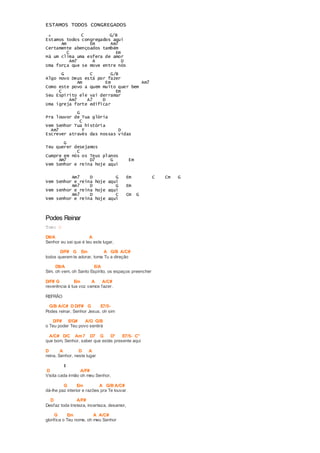 ESTAMOS TODOS CONGREGADOS 
G C G/B 
Estamos todos congregados aqui 
Am Em Am7 
Certamente abençoados também 
C Em 
Há um clima uma esfera de amor 
Am7 A D 
Uma força que se move entre nós 
G C G/B 
Algo novo Deus está por fazer 
Am Em Am7 
Como este povo a quem muito quer bem 
C Em 
Seu Espírito ele vai derramar 
Am7 A7 D 
Uma igreja forte edificar 
G 
Pra louvor de Tua glória 
C 
Vem Senhor Tua história 
Am7 F D 
Escrever através das nossas vidas 
G 
Teu querer desejamos 
C 
Cumpre em nós os Teus planos 
Am7 D7 G Em 
Vem Senhor e reina hoje aqui 
Am7 D G Em C Cm G 
Vem Senhor e reina hoje aqui 
Am7 D G Em 
Vem senhor e reina hoje aqui 
Am7 D C Cm G 
Vem senhor e reina hoje aqui 
Podes Reinar 
Tom: G 
D9/A A 
Senhor eu sei que é teu este lugar, 
D/F# G Em A G/B A/C# 
todos querem te adorar, toma Tu a direção 
D9/A E/A 
Sim, oh vem, oh Santo Espírito, os espaços preencher 
D/F# G Em A A/C# 
reverência à tua voz vamos fazer. 
REFRÃO 
G/B A/C# D D/F# G E7/5- 
Podes reinar, Senhor Jesus, oh sim 
D/F# E/G# A/G G/B 
o Teu poder Teu povo sentirá 
A/C# D/C Am7 D7 G D° E7/5- C° 
que bom, Senhor, saber que estás presente aqui 
D A D A 
reina, Senhor, neste lugar 
II 
D A/F# 
Visita cada irmão oh meu Senhor, 
G Em A G/B A/C# 
dá-lhe paz interior e razões pra Te louvar 
D A/F# 
Desfaz toda tristeza, incerteza, desamor, 
G Em A A/C# 
glorif ica o Teu nome, oh meu Senhor 
 