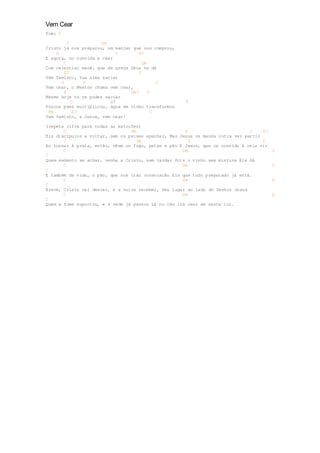 Vem Cear 
Tom: C 
C Dm 
Cristo já nos preparou, um manjar que nos comprou, 
G C G7 
E agora, no convida a cear 
C Dm 
Com celestial maná, que de graça Deus te dá 
G7 C 
Vem faminto, tua alma saciar 
G F C 
Vem cear, o Mestre chama vem cear, 
F Dm7 G 
Mesmo hoje tu te podes saciar 
C c7 F 
Poucos pães multiplicou, água em vinho transformou 
Fm G7 C 
Vem faminto, a Jesus, vem cear! 
(repete cifra para todas as estrofes) 
C Dm G C G7 
Eis discípulos a voltar, sem os peixes apanhar, Mas Jesus os manda outra vez partir 
C Dm G C 
Ao tornar à praia, então, vêem no fogo, peixe e pão E Jesus, que os convida à ceia vir 
C Dm G 
C 
Quem sedento se achar, venha a Cristo, sem tardar Pois o vinho sem mistura Ele dá 
C Dm G 
C 
E também da vida, o pão, que nos traz consolação Eis que tudo preparado já está. 
C Dm G 
C 
Breve, Cristo vai descer, e a noiva receber, Seu lugar ao lado do Senhor Jesus 
C Dm G 
C 
Quem a fome suportou, e a sede já passou Lá no céu irá cear em santa luz. 
