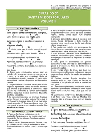 3. A pré missão veio primeiro para preparar o
chão despertando lideranças, trazendo animação.
Visita, estudo e partilha na cidade e no sertão.

CIFRAS DO CD
SANTAS MISSÕES POPULARES
VOLUME III
01. IGREJA MISSIONÁRIA
F
Dm Bb
F
Vem, Espírito Santo! Vem renovar a sua Igreja,
C
F
Gm
vem! Vem congregar esta nação. Vem
C
aumentar a nossa fé e neste povo acende a
Bb
F
chama da missão.
F
C
Bb
F
1. É missão neste país, é missão no continente, é
Dm
C
Bb
missão na nossa Igreja nesta América Latina, é
F
missão pra toda gente. No encontrão de
C
Bb
F
Dm
Aparecida, acendeu uma nova luz, pra Igreja
C
Bb
missionária com tanta diversidade, mas caminha
C
com Jesus.
2. Sejam todos missionários, vamos fazer um
mutirão, não tem raça e nem cor o que manda é
o amor e a vida em comunhão. Rede de
comunidades é missão paroquial. O padre visita
as famílias e celebra a Eucaristia, vai formando a
pastoral.
3. Um grito vem do continente de um povo sofrido
flagelado a pobreza é luta do dia-a-dia e a Palavra
que anuncia é que sustenta a caminhada. Fazer
missão no continente é formar comunidades.
CEBS é Igreja que liberta e a semente da partilha
planta na sociedade.
4. Da paróquia missionária sai discípulo de Jesus.
Vem o homem e a mulher testemunhar a sua fé
no Evangelho de Jesus. Leigo é Igreja viva vai ao
mundo anunciar. É Deus que chama todos nós,
quero ouvir a sua voz e a missão é popular.(Bis)
Vem Espírito Santo!
02.CAMINHADA DAS SMP – TOM: E
1. Peço ao Senhor da história que me de
inspiração. Para descrever em versos o que vem
do coração. Santas Missões Populares prestem
muita atenção.
2. Começou em Xinguara no meio daquele povo.
Acordando quem dormia gerando algo de novo...
Rompendo estruturas velhas como o pinto rompe
o ovo.

4. Até que chegou o dia do encontro esperando foi
chegando missionários vindos de todos os lados.
Padres, freiras, tantos leigos num encontro
abençoado.
5. Em cada comunidade o povo já esperava com
cantos, faixas, bandeiras e todo mundo se
abraçava como membros de família que a tempo
não se encontravam.
6. Pela manhã bem cedinho logo ao romper do dia
depois da reza comum começou a romaria mesmo
na chuva ou no sol se enfrentava com alegria.
7. Casa em casa, porta em porta conhecendo a
situação. Missionário e povo juntos foi crescendo
a integração na conversa e na partilha e na força
da oração.
8. Tanta gente se expressando nas grandes
concentrações nos símbolos das caminhadas nos
gestos e procissões na força da Santa Missa e
outras celebrações.
9. Ah! Tempo cheio de graça que Deus nos
favoreceu quem sabia quase nada pouco a pouco
compreendeu e a luz foi clareando nas revelações
de Deus.
10. Santas Missões Popular espalhou boa
semente está no país inteiro se lançou no
continente é um projeto de Jesus é missão pra
toda gente.
11. Cristo chama pra missão vamos ouvir sua voz
defender o planeta terra é missão de todos nós se
acabar com a natureza meu Deus que será de
nós?
12. Quem quiser comprovação de tudo aqui falado
é só fazer uma visita onde as Missões têm
passado, pois lá em cada lugar tem um cruzeiro
plantado!
03. GLÓRIA AO SENHOR
B
F#7
É o povo de Deus cantando, dando glória ao
B
F#7
Senhor!(Bis). As bênçãos do céu caindo, viva a
B
graça do Senhor!(Bis).
A
B
1. Pela palavra de Deus demos glória ao Senhor!
Em toda comunidade cantemos o seu louvor!
A
F#7
B
Abençoa os corações: glória, glória ao Senhor!

 