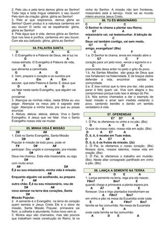 2. Pelo céu e pela terra demos glória ao Senhor!
Toda raça e toda língua celebrem o seu louvor!
Pelo dom da criação: glória, glória ao Senhor!
3. Pelo ar que respiramos, demos glória ao
Senhor! Quem produz é a natureza cantemos em
seu louvor! O vento vai se espalhando: glória,
glória ao Senhor!
4. Pela água que é vida, demos glória ao Senhor.
Que nos lava e purifica, cantemos em seu louvor.
Com ela sou batizado: glória, glória ao Senhor!
04. PALAVRA SANTA
D
A
G
1. O Evangelho é a Palavra de Deus, ele é luz na
D
A
nossa estrada. O Evangelho é Palavra de vida,
E
D
que alimenta a caminhada.
G
A
G
2. Vem, prepara o coração e os ouvidos pra
A
Em
A
Em
escutar, que esta Palavra é Santa. É Jesus que
D
A
G
vai falar neste santo Evangelho, que alguém vai
D
proclamar.
3. Abençoa as minhas mãos, nesta Bíblia eu vou
pegar. Abençoa os meus pés é sagrado este
lugar. Abençoa a minha boca, pra que eu possa
anunciar.
4. Aleluia, aleluia, aleluia, aleluia. Viva o Santo
Evangelho, é Jesus que vai falar. Viva o Santo
Evangelho nossa vida vai mudar.
05. MINHA VIDA É MISSÃO
D#
A#
1. Está no Santo Evangelho, Santa Missão
D#
A#
Popular é missão de todo povo, pode vir
F#
D#
A#
participar. Sou ungido e consagrado, pra missão
D#
A#
Deus me chamou. Esta vida missionária, eu sigo
D#
com muito amor.
A#
D#
Ê,ê eu sou missionário, minha vida é missão.
A#
Enquanto alguém vai acolhendo, eu preparo
F
A#
outro chão. Ê,ê eu sou missionário, vou de
D#
A#
novo semear na terra dos corações, Santa
D#
Missão Popular.
2. A semente é o Evangelho na terra do coração
quem semeia é Jesus Cristo Ele é o dono da
missão. Santa Missão Popular, primavera vai
florir, a colheita é abundante, frutos novo vem ai.
3. Muitos aqui são chamados, mas são poucos
que trabalham nesta construção do Reino, lá na

vinha do Senhor. A missão não tem fronteiras,
missionário está a serviço. Você vai ao mundo
inteiro anuncia Jesus Cristo.
06. TU ÉS MISSIONÁRIO
C
F
C
O Senhor te chama a plantar seu Reino,
G7
A
missionário vai, vai testemunhar. A bênção de
F
C
Deus vai também contigo, vai sem medo,
G7
C
amigo, evangelizar! (Bis)
C
F
1.a. O Senhor te chama, envia em missão abre o
G7
C
F
coração para um jeito novo, vence o egoísmo e o
C
G7
C
preconceito deixa arder no peito o grito do povo.
1.b. As Santas Missões são graça de Deus que
nos fortalecem na fraternidade. E de braços dados
defender a vida, encontrar
saídas na
comunidade.
2.a. É boa notícia que tu tens pra dar, não podes
parar é feliz quem vai. Vive com alegria o teu
compromisso porque tudo isso é abraço do Pai.
2.b. Nós somos chamados a dar o exemplo de
fazer missão e amar sem medida visitando o
povo, cantando bendito e dando um sentido
verdadeiro à vida.
07. OFERENDAS
A
E7 D7
A
1. Ó Pai, te ofertamos no vinho e no pão. (Bis)
D
A
E
A
O suor do nosso rosto, nossa vida em ação. (Bis)
D
A
E7
A
Ô, ô, ô, ô recebe em Tuas mãos.
D
A
E7
A
Ô, ô, ô, ô os frutos da missão. (2x)
2. Ó Pai, te ofertamos o nosso coração. (Bis)
Nossos dons, nossos talentos, nossa vida em
oração. (Bis)
3. Ó Pai, te ofertamos o trabalho em mutirão.
(Bis). Neste altar consagrado partilhado em vinho
e pão. (Bis)
08. LANÇA A SEMENTE NA TERRA
A
D
E
A
1. Lança semente na terra, rega pra ela nascer,
F#m7
Bm7
E
quando chega a primavera a planta espera pra
A
A7
B
E
florescer. Uva e trigo plantados transformam-se
A
F#m7
Bm7
em vinho e pão na mesa da Eucaristia onde cada
E
A
F#m7
Bm7
família se faz comunhão. Na mesa da Eucaristia
E
A
onde cada família se faz comunhão.
A
D
E
A

 