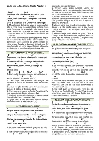 Lá, lá, laia, lá, laia é Santa Missão Popular. É

F#m7
Bm7
tempo de falar com Deus e encontrar com
E
A
F#m7
Cristo, vem comungar. É tempo de falar com
Bm7
E
A
Deus e encontrar com Cristo vem comungar.
2. Mesa forrada de branco, velas e flores no altar,
pão e vinho nesta mesa com toda certeza Jesus
está. Na mesa da irmandade, pão nunca pode
faltar, Jesus na Eucaristia em cada família vai
continuar. Jesus na Eucaristia em cada família vai
continuar.
3. Na mesa da irmandade que haja partilha de pão
na casa santa de Deus, onde a comunidade se faz
comunhão. Vejo a pessoa de Cristo no rosto de
cada irmão. Recebo o Cordeiro imolado que foi
transformado em vinho e pão. Recebo o Cordeiro
imolado que foi transformado em vinho e pão.
09. COMUNGAR É VIVER EM MISSÃO
D
A7
Comungar com Jesus missionário, comungar
G#
C
é viver em missão, comungar com o irmão
A7
G
A
abandonado, com o jovem, a criança e o
D
ancião. (Bis)
D
G A
F#m7
Bm7
1. Com muita fé eu vou, receber o meu Senhor e
D
A
D
vencer toda dor, eu sei que vou! (2x)
2. Teu corpo me sustenta, teu sangue me
alimenta a minha fé aumenta nesta comunhão.
(2x)
3. Jesus é o pão da vida, verdadeira comida, seu
Sangue é bebida e libertação. (2x)
4. Vamos receber Jesus na Santa Eucaristia é Ele
que nos guia nas Santas Missões. (2x)
5. Venham, irmãos e irmãs comer o pão sagrado é
Jesus Imolado na comunhão. (2x)
6. Igreja santa e viva em Deus povo de irmãos.
Eucaristia é vida é ressurreição. (2x)
10. VIRGEM COMPANHEIRA
B
E
Virgem Maria companheira das mulheres.
F#
B
Virgem Maria acompanha todos nós. Virgem
E
F#
Maria é da nossa caminhada. Tu és bendita eu
E
B
quero ouvir a sua voz.
E
1. Louvada seja Maria cheia de graça no teu seio
F#
o Verbo encarnou anunciado pelo anjo Gabriel no
E
F#
B

seu ventre gerou o Salvador.
2. Virgem Maria desta América Latina, de
Guadalupe a santa negra Aparecida deste país de
um grande continente. Teus filhos chamam por
teu nome, ó Mãe querida.
3. Virgem Maria que derruba os poderosos e os
soberbos despede de mãos vazias. Mulher na luta
vem gerando sangue novo, mulher e homem a
boa nova anunciam.
4. Virgem Maria esta grande missionária, mãe de
Jesus é a mãe desta nação com o seu manto
protegei o nosso povo, ó virgem santa abençoa
esta missão.
5. Louvada seja Maria cheia de graça, Deus e
contigo, tu és bendita entre as mulheres, em toda
parte aqui na terra te louvamos. Ó Virgem santa
que por Deus nasceu mulher.
11. EU QUERO CAMINHAR COM ESTE POVO
A
E
Eu quero caminhar com este povo, eu quero
A
com este povo caminhar. Eu quero caminhar
E
D
com este povo, este povo é lutador, eu
A
também quero lutar. (Bis)
A
D
1. Se você está perdido, vem pra cá! Se você está
E
A
A7
excluído, vem pra cá! Se você está sofrendo, vem
D
E
Bm7
pra cá! Se estás desiludido a missão vem te
A
chamar.
2. Se você está sofrendo, vem pra cá! Se você
está chorando, vem pra cá! Se você está
magoado, vem pra cá! Se estás desanimado a
missão te acolherá.
3. Se você quer ser missionário, vem pra cá!
Participar da Santa Missão Popular! Você é muito
importante, vem pra cá! Jesus Cristo que te
chama, vem conosco caminhar.
12. SANTA MISSÃO POPULAR CHEGOU
E
B
Santa Missão Popular chegou tá no meio do
E
B
A
E
povo é um jeito novo de evangelizar. (Bis)
E
B
1. A paróquia se organiza promovendo animação.
A
E
Ter pastoral de conjunto é fincar o pé no chão pra
E7
A7
fazer crescer as CEBs, reforçar a caminhada,
B
A
E
vencer grandes desafios, é semente germinada.
2. É convite de Jesus pra viver libertação,
missionários a serviço, trabalhando em mutirão. É
a presença de Deus, fazendo renovação é o céu
chegando à terra é tempo de conversão.

 