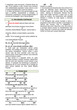 3. Despertar o dom da escuta, o Espírito Santo vai
agir. É pra celebrar a vida, mundo novo construir
com solidariedade expressar nossa cultura e com
a nossa irmandade todo o povo se mistura.
4. A visita nas famílias é uma aproximação ter pão
para a partilha, esquentando o coração
e
crescendo a esperança, haverá transformação. É
anuncio do Evangelho, isso é Santa Missão.
13. PRA MISSÃO CONTINUAR
C
1. * Nome da cidade está em festa você vem
G
participar novo tempo começou nova chama
C
incendiou Santa Missão Popular. Vamos fazer a
memória, refazer a nossa história, que bonito
G
avaliar. Tá no coração do povo vamos celebrar de
C
novo Santa Missão Popular.
G
C
Eh, eh, eh, ô eu de novo aqui estou.
G
C
Eh, eh, eh a pra missão continuar. (Bis)
2. Você quer ser missionário vamos juntos
trabalhar. Os profetas anunciam a missão é todo
dia vamos evangelizar. Vamos visitar o povo
reviver tudo de novo acender uma nova luz.
Vamos juntos minha gente semear nova semente
quem te chama é Jesus.
3. Que bonito é o passado tenho no peito
guardado quando a missão começou. Missionário
vem de novo vem reanimar o povo cultivar o que
plantou. O passado traz lembrança o presente é
esperança de um novo começar tá no coração do
povo vamos celebrar de novo Santa Missão
Popular.
14. PENSE MAIS
D#
A#
D#
Para pra pensar um pouco mais.
A#
F
Para pra pensar um pouco mais.
G#
A#
D#
Para pra pensar um pouco mais
G#
A# D#
A natureza já não aguenta mais.
G#
A#
1. Nosso planeta terra está gritando por socorro a
Gm
Cm
Fm
terra mãe sofre com tamanha dor. A natureza
A#
G#
geme com a destruição e a humanidade não
D#
G#
entende este clamor. Muita beleza do universo foi
A#
Gm
Cm
embora o mundo poluído é quem a expulsou o ar
Fm
Bbm
G#7
puro que existia é pouco agora culpado disso é o

A#7
D7
homem e o capital.
2. Os encantos da Amazônia tão indo embora foi o
poder do latifúndio quem determinou nossas
florestas quase não existem mais. No seu lugar
restou apenas os chavascais. Nossos rios de
água doce estão sumindo o peixe que ai vivia
quase se acabou. As maquinarias sem piedade
extraem o minério as suas águas o mercúrio
envenenou.
3. As barragens das usinas inundam a terra o
progresso é sem limite e pecador a tecnologia e a
ciência são divinas, mas a inteligência é
desumana sem amor. Deus fez o céu, fez a terra e
o universo deixou escrito os mandamentos meu
irmão. Deus fez o homem pra cuidar da natureza.
Colher os frutos sem causar destruição.

 