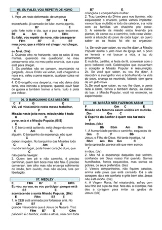 05. EU FALEI, VOU REPETIR DE NOVO
E
1. Vejo um rosto deformado, de um povo
B7
F#
escravizado, já cansado de lutar, numa agonia,
B7
E
grita forte noite e dia, que a paz quer encontrar.
B7
A
Am
E
C#m
Eu falei, vou repetir de novo, não desesperar
F#m
B7
E
B7
meu povo, que a vitória vai chegar, vai chegar,
E
eu falei. (Bis)
2. Quando olho no horizonte, vejo os raios lá nos
montes, querendo me questionar, no meu
pensamento cria, no meu peito anuncia, que a paz
está para chegar.
3. Os profetas não se cansam, anunciando na
garganta, Jesus Cristo vai voltar, está chegando a
nova era, valeu a pena esperar, qualquer coisa vai
mudar.
4. O Evangelho nos desperta, mas não deixa data
certa, nos convida a preparar, quando ouvir falar
de guerra e também tremer a terra, tudo é pista
pra indicar.
06. O BARQUINHO DAS MISSÕES
C F
G
C
Vai, vai missionário nesta messe trabalhar,
F
Missão neste jeito novo, missionário é todo
G
C
povo, esta é a Missão Popular.(BIS)
C
G
1. O barco está apitando, está chegando mais
C
Am
G
alguém. O barquinho da esperança, não quer
C
F
deixar ninguém. No barquinho das Missões todo
G
C
Am
G
mundo tem lugar, pode haver coração duro, que
C
não queria navegar.
2. Quem tem pé e não caminha, é preciso
caminhar, quem tem boca mas não fala. É preciso
conversar, tem olho mas não enxerga sofrimento
do irmão, tem ouvido, mas não escuta, luta por
libertação.
07. MEDLEY
E
F#m
B7
E
C#m
Eu vou, eu vou, eu vou participar, porque está
B7
E
acontecendo a santa Missão Popular. (Bis)
E
F#m
B7
E
1. A CEB está animada pra fortalecer a fé. No
C#m
B7
E
grande missionário que é Jesus de Nazaré. Traz
F#m
B7
E
C#m
pandeiro e o tambor, violão e afoxé, vem com toda

B7
E
criançada e companheira mulher.
2. Traz bandeira do Divino para nos iluminar, não
esquecendo o cruzeiro, juntos vamos implantar,
vamos fazer multidão e todo dia celebrar, e a noite
com as famílias um chazinho pra tomar.
3. A semente da missão estou levando pra
plantar, de canoa ou a caminho, toda casa visitar,
sentir a situação do povo de cada lugar, só quero
saber se os frutos foi ele se organizar.
1a. Se você quer saber, eu vou lhe dizer, a Missão
Popular anima o jeito novo da Igreja ser, o povo
se levanta e vai buscar a vida, a luz do
amanhecer.
É mutirão, partilha, é festa de fé, conversar com o
povo bebendo café. Celebrações que esquentam
o coração a Missão Popular é ressurreição.
2b. Se você que saber, eu vou lhe dizer, é
descobrir o evangelho vivo e borbulhando na vida
do povo, criança se reunindo, falando com garra
de um jeito novo.
3c.Se você quer saber, eu vou lhe dizer, a gente
reza e canta, brinca e também dança, ao clarão
do luar, a Missão Popular, você vai entender, se
experimentar.
08. MISSÃO NÓS FAZEMOS ASSIM
F
Gm
C
E
Missão nós fazemos assim unidos em mutirão.
Dm
Gm
C
O Espírito do Senhor é quem nos faz mais
F
irmãos. (bis)
Bb
Bbm
Am
Dm
1. A humanidade perdeu o caminho, esqueceu de
Gm
C
F
Bb
Jesus, o Filho de Deus. Há tanta injustiça, há
Bbm
Am Dm Gm
C
tanta opressão, parece até que nem somos
F
irmãos. (bis)
2. Mas há a esperança daqueles que sofrem,
confiando em Deus nosso Pai querido. Somos
humilhados, fomos esquecidos, mas somos os
pobres, os seus preferidos. (bis)
3. Vamos companheiros, não fiquem parados,
anima este povo que está cansado. Dá a ele
coragem, dá a ele conforto e grite bem alto: Jesus
não está morto.:(bis)
4. A Virgem Maria, fiel missionária, sofreu com
seu filho até o pé da cruz. Nos deu o exemplo, nos
deu a coragem para imitar os gestos de
Jesus.:(bis)

 