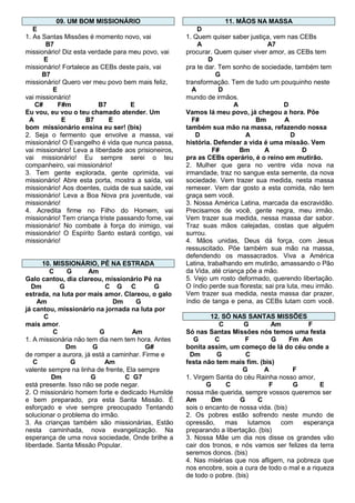 09. UM BOM MISSIONÁRIO

11. MÃOS NA MASSA

E
1. As Santas Missões é momento novo, vai
B7
missionário! Diz esta verdade para meu povo, vai
E
missionário! Fortalece as CEBs deste país, vai
B7
missionário! Quero ver meu povo bem mais feliz,
E
vai missionário!
C#
F#m
B7
E
Eu vou, eu vou o teu chamado atender. Um
A
E
B7
E
bom missionário ensina eu ser! (bis)
2. Seja o fermento que envolve a massa, vai
missionário! O Evangelho é vida que nunca passa,
vai missionário! Leva a liberdade aos prisioneiros,
vai missionário! Eu sempre serei o teu
companheiro, vai missionário!
3. Tem gente explorada, gente oprimida, vai
missionário! Abre esta porta, mostra a saída, vai
missionário! Aos doentes, cuida de sua saúde, vai
missionário! Leva a Boa Nova pra juventude, vai
missionário!
4. Acredita firme no Filho do Homem, vai
missionário! Tem criança triste passando fome, vai
missionário! No combate à força do inimigo, vai
missionário! O Espírito Santo estará contigo, vai
missionário!

D
1. Quem quiser saber justiça, vem nas CEBs
A
A7
procurar. Quem quiser viver amor, as CEBs tem
D
pra te dar. Tem sonho de sociedade, também tem
G
transformação. Tem de tudo um pouquinho neste
A
D
mundo de irmãos.
A
D
Vamos lá meu povo, já chegou a hora. Põe
F#
Bm
A
também sua mão na massa, refazendo nossa
D
A
D
história. Defender a vida é uma missão. Vem
F#
Bm
A
D
pra as CEBs operário, é o reino em mutirão.
2. Mulher que gera no ventre vida nova na
irmandade, traz no sangue esta semente, da nova
sociedade. Vem trazer sua medida, nesta massa
remexer. Vem dar gosto a esta comida, não tem
graça sem você.
3. Nossa América Latina, marcada da escravidão.
Precisamos de você, gente negra, meu irmão.
Vem trazer sua medida, nessa massa dar sabor.
Traz suas mãos calejadas, costas que alguém
surrou.
4. Mãos unidas, Deus dá força, com Jesus
ressuscitado. Põe também sua mão na massa,
defendendo os massacrados. Viva a América
Latina, trabalhando em mutirão, amassando o Pão
da Vida, até criança põe a mão.
5. Vejo um rosto deformado, querendo libertação.
O índio perde sua floresta; sai pra luta, meu irmão.
Vem trazer sua medida, nesta massa dar prazer,
índio de tanga e pena, as CEBs lutam com você.

10. MISSIONÁRIO, PÉ NA ESTRADA
C
G
Am
Galo cantou, dia clareou, missionário Pé na
Dm
G
C G C
G
estrada, na luta por mais amor. Clareou, o galo
Am
Dm
G
já cantou, missionário na jornada na luta por
C
mais amor.
C
G
Am
1. A missionária não tem dia nem tem hora. Antes
Dm
G
G#
de romper a aurora, já está a caminhar. Firme e
C
G
Am
valente sempre na linha de frente, Ela sempre
Dm
G
C G7
está presente. Isso não se pode negar.
2. O missionário homem forte e dedicado Humilde
e bem preparado, pra esta Santa Missão. É
esforçado e vive sempre preocupado Tentando
solucionar o problema do irmão.
3. As crianças também são missionárias, Estão
nesta caminhada, nova evangelização. Na
esperança de uma nova sociedade, Onde brilhe a
liberdade. Santa Missão Popular.

12. SÓ NAS SANTAS MISSÕES
C
G
Am
F
Só nas Santas Missões nós temos uma festa
G
C
F
G
Fm Am
bonita assim, um começo de lá do céu onde a
Dm
G
C
festa não tem mais fim. (bis)
G
A
F
1. Virgem Santa do céu Rainha nosso amor,
G
C
F
G
E
nossa mãe querida, sempre vossos queremos ser
Am
Dm
G
C
sois o encanto de nossa vida. (bis)
2. Os pobres estão sofrendo neste mundo de
opressão,
mas
lutamos
com
esperança
preparando a libertação. (bis)
3. Nossa Mãe um dia nos disse os grandes vão
cair dos tronos, e nós vamos ser felizes da terra
seremos donos. (bis)
4. Nas misérias que nos afligem, na pobreza que
nos encobre, sois a cura de todo o mal e a riqueza
de todo o pobre. (bis)

 