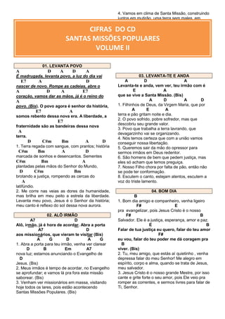 4. Vamos em clima de Santa Missão, construindo
juntos em mutirão, uma terra sem males, em
nossa região. (Bis)

CIFRAS DO CD
SANTAS MISSÕES POPULARES
VOLUME II
01. LEVANTA POVO

A

D

A

D

A

É madrugada, levanta povo, a luz do dia vai

E7

A

D

nascer de novo. Rompe as cadeias, abre o

A

D

A

E7

coração, vamos dar as mãos, já é o reino do

A
povo. (Bis). O povo agora é senhor da história,

E7

A

somos rebento dessa nova era. A liberdade, a

E7
fraternidade são as bandeiras dessa nova

A
terra.

D

C#m

Bm

A

D

1. Terra regada com sangue, com prantos; história

C#m

Bm

A

D

marcada de sonhos e desencantos. Sementes

C#m

Bm

A

plantadas pelas mãos do Senhor do Mundo,

D

C#m

Bm

brotando a justiça, rompendo as cercas do

A
latifúndio.
2. Me corre nas veias as dores da humanidade,
mas brilha em meu peito a estrela da liberdade.
Levanta meu povo, Jesus é o Senhor da história;
meu canto é reflexo do sol dessa nova aurora.
02. ALÔ IRMÃO
A7
D
Alô, irmão, já é hora de acordar. Abra a porta
A7
D
aos missionários, que vieram te visitar (Bis)
A
G
D
A
G
1. Abra a porta para teu irmão, venha ver clarear
D
B
Em
A7
nova luz; estamos anunciando o Evangelho de
D
Jesus. (Bis)
2. Meus irmãos é tempo de acordar, no Evangelho
se aprofundar; e vamos lá pra fora esta missão
saborear. (Bis)
3. Venham ver missionários em massa, visitando
hoje todos os lares, pois estão acontecendo
Santas Missões Populares. (Bis)

03. LEVANTA-TE E ANDA
A
D
A
Levanta-te e anda, vem ver, teu irmão com é
E
A
que se vive a Santa Missão. (Bis)
A
D
A
D
1. Filhinhos de Deus, da Virgem Maria, que por
A
E
A
terra e pão gritam noite e dia.
2. O povo sofrido, pobre sofredor, mas que
descobriu seu grande valor.
3. Povo que trabalha a terra lavrando, que
devagarzinho vai se organizando.
4. Nós temos certeza que com a união vamos
conseguir nossa libertação.
5. Queremos sair da mão do opressor para
sermos irmãos em Deus redentor.
6. São homens de bem que pedem justiça, mas
eles só acham que temos preguiça.
7. Nosso Filho chora por falta de pão, então não
se pode ter conformação.
8. Escutem o canto, estejam atentos, escutem a
voz do triste lamento.
04. BOM DIA
B
1. Bom dia amigo e companheiro, venha ligeiro
F#
E
pra evangelizar, pois Jesus Cristo é o nosso
F#
B
Salvador. Ele é a justiça, esperança, amor e paz.
E
B
Falar de tua justiça eu quero, falar do teu amor
F#
eu vou, falar do teu poder me dá coragem pra
B
viver. (Bis)
2. Tu, meu amigo, que estás aí quietinho , venha
depressa falar do meu Senhor! Me alegro em
espírito, corpo e alma, quando se trata de Jesus,
meu salvador.
3. Jesus Cristo é o nosso grande Mestre, por isso
cante e grite forte o seu amor, pois Ele veio pra
romper as correntes, e sermos livres para falar de
Ti, Senhor.

 