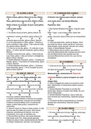 05. GLÓRIA A DEUS
D
Em
Glória a Deus, glória a Deus lá no céu. Glória
A
D
D7
Deus, glória Deus aqui na terra. Glória a Deus,
G
D
Glória a Deus no coração. O povo canta glória
A
D
a Deus toda nação.
D
G
1. Tá caindo chuva na terra, glória a Deus! Tá
molhando o verde e as flores, glória a Deus! Tá
A
D
A
D
correndo água na fonte, glória a Deus, Senhor!
2. Lá na roça plantou o milho, glória...! Plantou o
arroz e plantou o trigo, glória...! Dá o pão de cada
dia, glória a Deus, Senhor!
3. O sol é a luz do dia, glória...! A noite tem o luar,
glória...! O vento não tem fronteiras, glória a Deus,
Senhor!
4. Neste mundo tem tudo, glória...! Obra linda de
tuas mãos, glória...! Deu ao homem a inteligência,
glória a Deus, Senhor!
5. Santas Missões Populares, glória...! A Igreja em
Missão, glória...! Viva todos os missionários, glória
a Deus, Senhor!
6. Santas Missões Populares, glória...! Já lançou
boas sementes, glória...! Tá no coração do povo,
glória a Deus Senhor!
06. VEM CÁ, VEM CÁ
B
E
B
Vem cá, vem cá, nós vamos participar, nós
E
B
F#
B
vamos celebrar Santa Missão Popular (bis)
B
E
B
1. Estamos te procurando, viemos te convidar,
E
B
F#
B
para junto conosco ir ao outro anunciar; e dando
E
B
E
mais um passo na evangelização, no nosso
B
F#
B
município celebrar Santa Missão.
2. Idosos comprometidos e homens em posição,
jovens e adolescentes, crianças em formação,
mulheres comprometidas com a mudança da
nação, unidos todos juntos, viveremos em
comunhão.
3. Jesus é nosso rei, Deus é nosso criador. A vida
que nos deu foi criada com amor. Nós somos
criaturas, semelhança do Senhor; e eu sou
missionário, se tu vais, eu também vou.
4. Somos filhos de Deus, não existe distinção.
Não existe outro Pai, nesta grande geração.
Irmãos de Jesus Cristo, descendentes de Abraão;
no Antigo Testamento, leia bem com atenção.

07. O SENHOR NOS CHAMOU
B7
E
O Senhor nos chamou para semear, semear
B7
com muito amor, nas Santas Missões
E
Populares. (bis)
B7
1. Nas Santas Missões Populares, ninguém pode
E
B7
faltar. Traga o pai e traga o filho, todos vão
E
B7
gostar. Anunciar Jesus Cristo com os missionários
E
do lugar.
2. Você que está triste, venha se alegrar. Você
que está com fome, venha saciar-se. Você que
está sentado venha semear, semear com Jesus
Cristo, é Santa Missão Popular.
3. Missionários são os jovens, que estão a
caminhar.Missionários são crianças que tem amor
pra dar.Missionários são aqueles que vão
anunciar.Missionários somos nós, que iremos
evangelizar.
08. O CHAMADO
D
A7
1. Você sai de sua casa, vai ao mundo anunciar.
Em
D
Vai falar do Evangelho, Santa Missão Popular.
A7
D
Missionário êh, missionária ah *Nome da
A7
cidade te chama e o povo te espera ver você
D
chegar (bis)
2. Com a chegada de vocês nos sentimos muito
bem. Missionário e missionária aceitem nossos
parabéns.
3. Santas Missões Populares é uma flor tão
perfumada. Nasceu no jardim das CEBs, de uma
árvore abençoada.
4. Santas Missões Populares, Jesus visita seu
povo através dos missionários, injetando sangue
novo.
5. O Espírito de Deus esquentando os corações
através dos missionários, fazendo Santas
Missões.
09. OH MEU IRMÃO
E
B
1. Oh meu irmão sai aí do seu cantinho, entra aqui
F#
B
neste caminho, Santa Missão Popular. Sou
E
B
missionário(a), sou ungido(a) do Senhor, eu
F#
B

 