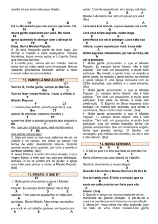 acertei só por amor este povo libertar.

F#
B
Há muita estrada que nós vamos percorrer. Há
F#
B
muita gente esperando por você. Há muita
F#
B
gente querendo te abraçar com o abraço de
E
F#
B
Deus, Santa Missão Popular.
2. Já está chegando gente de todo lugar, pra
formar o mutirão e para evangelizar. Nossas
bandeiras, todos vamos agitar; é o Espírito Santo
que vem nos iluminar.
3. Levanta povo, vamos sair em missão. Vamos
todos dar as mãos nesta nova irmandade. Somos
semente, precisamos florescer, animar, e fazer
crescer todas as comunidades.
10. VAMOS LÁ MINHA GENTE
F
C7
Vamos lá, minha gente, vamos arrebentar.
Gm
C
Vamos fazer nossa história, trazer a vitória, é
F
Missão Popular.
F
C7
1. Somos povo sofrido, somos povo de fé, que
Gm
C7
apesar de oprimido, estamos reunidos e
F
F7
queremos dizer a grande burguesia que chegará o
Bb
F
C
dia, que com a luta do povo, terá mundo novo e
F Bb
nós vamos vencer.(bis)
2. Seja em casa ou nas ruas, estamos de pé, na
cidade e no campo, em todos os cantos nós
temos de estar, descobrindo valores, fazendo
acordar nosso povo querido, dar rumo e sentido e
também partilhar. (bis)
3. Jesus Cristo é o centro da nossa missão, com a
virgem Maria, a mãe que nos guia pra libertação.
Nossas CEBs se juntam pra se ajudar; é Igreja
mas forte para vencer a morte, é Missão Popular.
(bis)
11. MISSÃO, O QUE É?
E7
1. Muita gente procurando o que é a Missão
A
E7
Popular. Eu sempre tenho falado: não é fácil
A
D
E
explicar. Tem tudo um pouquinho, é muito bom
A
E
participar. Santa Missão, Meu amigo, eu explico
A
E
pra você: é um trabalho gostoso, só fazendo pra
A
E
A

saber. É bonita experiência, só o tempo vai dizer.
D
E
A
Missão é de todos nós, tem um pouco pra você.
(Bis)
E
A
Leva esta boa notícia, o povo espera por você.
D
Leva esta bíblia sagrada, nesta longa
E
A
caminhada ela vai te proteger. Leva esta boa
E
A
notícia, o povo espera por você. Leva esta
A
E
Bíblia sagrada, missionário, pé nas estrada, ela
A
vai te proteger.
2. Muita gente procurando o que é Missão
Popular. Eu sempre tenho falado: não é fácil
explicar. Tem tudo um pouquinho, é muito bom
participar. Na missão a gente reza, na missão a
gente canta, na missão a gente pensa, na missão
a gente dança. É uma Igreja renovada com as
CEBs animadas, que celebra e o povo encanta.
(Bis)
3. Muita gente procurando o que é Missão
Popular. Eu sempre tenho falado: não é fácil
explicar. Tem tudo um pouquinho, é muito bom
participar. Tem visita na família, a noite tem
celebração . O Espírito de Deus esquenta todo
coração. De manhã tem alvorada, que bonita a
caminhada, Deus conduz esta missão. (Bis)
4. Muita gente procurando o que é Missão
Popular. Eu sempre tenho falado: não é fácil
explicar. Tem tudo um pouquinho, é muito bom
participar. Sou um cristão batizado, tenho um
grande compromisso. Sou um missionário ungido,
tenho que prestar serviço. O Senhor me
consagrou, pra missão me convidou, eu dei o sim
e não desisto. (Bis)
12. NOSSA SENHORA
A
D
E
1. O Sol se põe e o sino que bate ao som da Ave
A
D
E
Maria voltamos pra casa depois do trabalho
A
Sentindo aqui dentro a nossa alegria
D
Quando à tardinha a Nossa Senhora Se fica lá
A
fora tentando reza. É forte a emoção que se
E
sente no peito precisa ser forte para não
A
chorar. (Bis)
2. Quando criança nos marcou bastante certos
momentos de grande emoção. O pôr-do-sol a
casa e o poente que nos trazemos na recordação
3. Maria em meus olhos me olha profundo quer
me falar de uma nobre missão.Tem gente

 