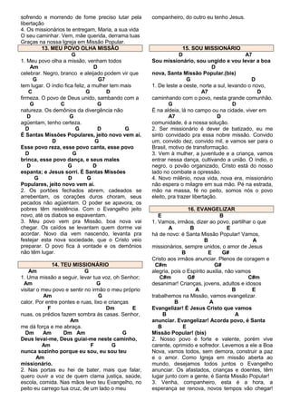 sofrendo e morrendo de fome preciso lutar pela
libertação
4. Os missionários te entregam, Maria, a sua vida
O seu caminhar. Vem, mãe querida, derrama tuas
Graças na nossa Igreja em Missão Popular.
13. MEU POVO OLHA MISSÃO
G
1. Meu povo olha a missão, venham todos
Am
D
celebrar. Negro, branco e aleijado podem vir que
G
G7
tem lugar. O índio fica feliz, a mulher tem mais
C
G
D
firmeza. O povo de Deus unido, sambando com a
G
C
G
natureza. Os demônios da divergência não
D
G
agüentam, tenho certeza.
D
G
D
G
É Santas Missões Populares, jeito novo vem aí.
D
G
Esse povo reza, esse povo canta, esse povo
D
G
brinca, esse povo dança, e seus males
D
G
D
espanta; e Jesus sorri. É Santas Missões
G
D
G
Populares, jeito novo vem aí.
2. Os portões fechados abrem, cadeados se
arrebentam, os corações duros choram, seus
pecados não agüentam. O poder se apavora, os
pobres têm resistência. Com o Evangelho jeito
novo, até os diabos se espaventam.
3. Meu povo vem pra Missão, boa nova vai
chegar. Os caídos se levantam quem dorme vai
acordar. Novo dia vem nascendo, levanta pra
festejar esta nova sociedade, que o Cristo veio
preparar. O povo fica à vontade e os demônios
não têm lugar.
14. TEU MISSIONÁRIO
Am
G
1. Uma missão a seguir, levar tua voz, oh Senhor;
Am
G
visitar o meu povo e sentir no irmão o meu próprio
Am
G
calor. Por entre pontes e ruas, lixo e crianças
F
Dm
E
nuas, os prédios fazem sombra às casas. Senhor,
Am
me dá força e me abraça.
Dm
Am
Dm Am
G
Deus levai-me, Deus guiai-me neste caminho,
Am
F
G
nunca sozinho porque eu sou, eu sou teu
Am
missionário.
2. Nas portas eu hei de bater, mais que falar,
quero ouvir a voz de quem clama justiça, saúde,
escola, comida. Nas mãos levo teu Evangelho, no
peito eu carrego tua cruz, de um lado o meu

companheiro, do outro eu tenho Jesus.

15. SOU MISSIONÁRIO
D
A7
Sou missionário, sou ungido e vou levar a boa
D
nova, Santa Missão Popular.(bis)
G
D
1. De leste a oeste, norte a sul, levando o novo,
A7
D
caminhando com o povo, nesta grande comunhão.
G
D
É na aldeia, lá no campo ou na cidade, viver em
A7
D
comunidade, é a nossa solução.
2. Ser missionário é dever de batizado, eu me
sinto convidado pra essa nobre missão. Convido
um, convido dez, convido mil, e vamos ser para o
Brasil, motivo de transformação.
3. Vem à mulher, a juventude e a criança, vamos
entrar nessa dança, cultivando a união. O índio, o
negro, o povão organizado, Cristo está do nosso
lado no combate a opressão.
4. Novo milênio, nova vida, nova era, missionário
não espera o milagre em sua mão. Pé na estrada,
mão na massa, fé no peito, somos nós o povo
eleito, pra trazer libertação.
16. EVANGELIZAR
E
B
1. Vamos, irmãos, dizer ao povo, partilhar o que
A
B
E
há de novo: é Santa Missão Popular! Vamos,
B
A
missionários, sempre unidos, o amor de Jesus
B
E
G#
Cristo aos irmãos anunciar. Plenos de coragem e
C#m
G#
alegria, pois o Espírito auxilia, não vamos
C#m
G#
C#m
desanimar! Crianças, jovens, adultos e idosos
A
B
E
trabalhemos na Missão, vamos evangelizar.
B
A
Evangelizar! É Jesus Cristo que vamos
B
A
anunciar. Evangelizar! Acorda povo, é Santa
B
E
Missão Popular! (bis)
2. Nosso povo é forte e valente, porém vive
carente, oprimido e sofredor. Levemos a ele a Boa
Nova, vamos todos, sem demora, construir a paz
e o amor. Como Igreja em missão aberta ao
mundo, desejamos todos juntos o Evangelho
anunciar. Os afastados, crianças e doentes, têm
lugar junto com a gente, é Santa Missão Popular!
3. Venha, companheiro, esta é a hora, a
esperança se renova, novos tempos vão chegar!

 