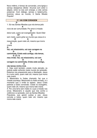Novo milênio, é tempo de conversão, uma Igreja a
serviço desejamos ofertar. Anuncie com ardor e
alegria, entre na luta com energia, a vida vamos
preservar. Com diálogo, serviço e testemunho,
levemos Jesus ao mundo, é Santa Missão
Popular!
17. VAI COM CORAGEM
D
1. Só nas Santas Missões que nós temos jeito
A
novo de ser comunidade. Por amor à missão
D
deixo tudo, quero ser evangelizador. Quero falar
D7
G
sem medo, quero gritar ao mundo que Jesus é a
D
A
ressurreição, quem nele crê, mesmo que morra
D
viverá.
G
Vai, vai missionário, vai com coragem na
D
A
caminhada, Cristo está contigo, não temas,
D (7) G
meu irmão. Vai, vai missionária, vai com
D
A
coragem na caminhada, Cristo está contigo,
D
não temas minha irmã.
2. Veja você também, preste muita atenção, os
pobres estão sofrendo neste mundo de opressão.
Estamos nos preparando para a libertação, Jesus
é o rumo certo, quem nele crê, mesmo que morra
nele viverá.
3. Missionário tu fostes chamado, faz que a
missão aconteça. Missionário tu foste enviado, é o
momento que o irmão te espera. Jesus Cristo
pedindo a todos conversão. Crede no evangelho,
quem nele crê, mesmo que morra nele viverá.
4. Por uma terra sem males é o que a missão nos
envia. Missionário é aquele que luta contra a
violência e a opressão, com as Santas Missões
Populares, que geram justiça e paz, Jesus
convida a todos, quem nele crê, mesmo que
morra nele viverá.

 