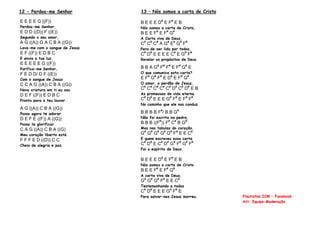 12 - Perdoa-me Senhor
E E E E G ((F))
Perdoa-me Senhor,
E D D ((D)) F ((E))
Segundo o seu amor,
A G ((A)) G A C B A ((G))
Lava-me com o sangue de Jesus
E F ((F)) E D B C
E envia a tua luz.
E E E E E G ((F))
Purifica-me Senhor,
F E D D/ D F ((E))
Com o sangue de Jesus
C C A G ((A)) C B A ((G))
Nova criatura em ti eu sou
D E F ((F)) E D B C
Pronto para o teu louvor.
A G ((A)) C B A ((G))
Posso agora te adorar
D E F E ((F)) A ((G))
Posso te glorificar
C A G ((A)) C B A ((G)
Meu coração liberto está
F F F E D ((D)) C C
Cheio de alegria e paz.
13 – Nós somos a carta de Cristo
B E E E D#
E F#
E B
Nós somos a carta de Cristo,
B E E F#
E F#
G#
A Carta viva de Deus,
C#
C#
C#
A G#
E#
G#
F#
Para de ser lida por todos,
C#
D#
E E E E C#
E G#
F#
Revelar os propósitos de Deus
B B A G#
F#
F#
E F#
G#
E
O que comunica esta carta?
E F#
G#
F#
E D#
E F#
G#
O amor, o perdão de Jesus,
C#
C#
C#
C#
C#
D#
C#
D#
E B
As promessas de vida eterna
C#
D#
E E E G#
F#
E F#
F#
No caminho que ele nos conduz
B B B B F#
/ B B G#
Não foi escrita na pedra,
B B B ((F#
)) F#
C#
B G#
Mas nas tabulas do coração.
G#
G#
G#
G#
G#
F#
E E C#
E quem escreveu essa carta
C#
D#
E C#
D#
G#
F#
G#
F#
Foi o espírito de Deus.
B E E E D#
E F#
E B
Nós somos a carta de Cristo
B E E F#
E F#
G#
A carta viva de Deus,
G#
G#
G#
F#
E E C#
Testemunhando a todos
C#
D#
E E E G#
F#
E
Para salvar-nos Jesus morreu. Flautistas ICM – Facebook
Att, Equipe Moderação
 