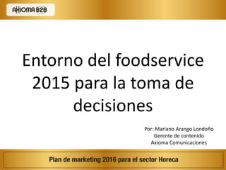 Por: Mariano Arango Londoño
Gerente de contenido
Axioma Comunicaciones
Entorno del foodservice
2015 para la toma de
decisiones
 