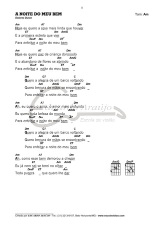 ________________________________
Cifrado por EDUARDO ARAÚJO - Tel.: (31) 3213-6107, Belo Horizonte/MG - www.escolaviolao.com
11
A NOITE DO MEU BEM Tom: Am
Dolores Duran
Am A7 Dm
Hoje eu quero a rosa mais linda que houver
E7 Am Am/G
E a primeira estrela que vier _
Dm/F Dm E7
Para enfeitar a noite do meu bem
Am A7 Dm
Hoje eu quero paz de criança dormindo
E7 Am Am/G
E o abandono de flores se abrindo _
Dm/F Dm E7 A7
Para enfeitar a noite do meu bem _
Dm G7 C
Quero a alegria de um barco voltando
Am Am/G Dm/F Dm
Quero ternura de mãos se encontrando _
G7 E7
Para enfeitar a noite do meu bem
Am A7 Dm
Ah, eu quero o amor, o amor mais profundo
E7 Am Am/G
Eu quero toda beleza do mundo _
Dm/F Dm E7 A7
Para enfeitar a noite do meu bem _
Dm G7 C
Quero a alegria de um barco voltando
Am Am/G Dm/F Dm
Quero ternura de mãos se encontrando _
G7 E7
Para enfeitar a noite do meu bem
Am A7 Dm
Ah, como esse bem demorou a chegar
E7 Am Am/G
Eu já nem sei se terei no olhar _
Dm/F E7 Am
Toda pureza _ que quero lhe dar
 