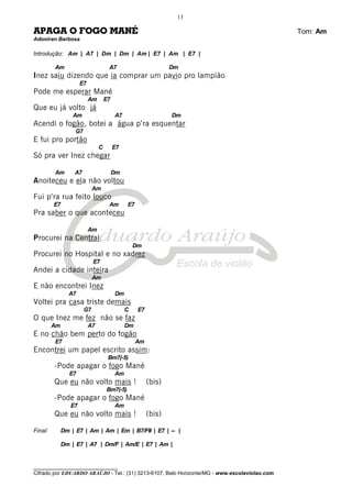 ________________________________
Cifrado por EDUARDO ARAÚJO - Tel.: (31) 3213-6107, Belo Horizonte/MG - www.escolaviolao.com
13
APAGA O FOGO MANÉ Tom: Am
Adoniran Barbosa
Introdução: Am | A7 | Dm | Dm | Am | E7 | Am | E7 |
Am A7 Dm
Inez saiu dizendo que ia comprar um pavio pro lampião
E7
Pode me esperar Mané
Am E7
Que eu já volto já
Am A7 Dm
Acendi o fogão, botei a água p’ra esquentar
G7
E fui pro portão
C E7
Só pra ver Inez chegar
Am A7 Dm
Anoiteceu e ela não voltou
Am
Fui p’ra rua feito louco
E7 Am E7
Pra saber o que aconteceu
Am
Procurei na Central
Dm
Procurei no Hospital e no xadrez
E7
Andei a cidade inteira
Am
E não encontrei Inez
A7 Dm
Voltei pra casa triste demais
G7 C E7
O que Inez me fez não se faz
Am A7 Dm
E no chão bem perto do fogão
E7 Am
Encontrei um papel escrito assim:
Bm7(-5)
-Pode apagar o fogo Mané
E7 Am
Que eu não volto mais ! (bis)
Bm7(-5)
-Pode apagar o fogo Mané
E7 Am
Que eu não volto mais ! (bis)
Final: Dm | E7 | Am | Am | Em | B7/F# | E7 | -- |
Dm | E7 | A7 | Dm/F | Am/E | E7 | Am |
 