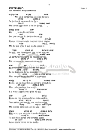 ________________________________
Cifrado por EDUARDO ARAÚJO - Tel.: (31) 3213-6107, Belo Horizonte/MG - www.escolaviolao.com
15
EU TE AMO Tom: C
Tom Jobim/Chico Buarque de Holanda
G7(+5) C7M B7(-13) Bb7M
_ Ah! se já perdemos a noção da hora
A7(-13) G#7M(+5)
Se juntos já jogamos tudo fora
G7(-13) F#7M(+5) Dm/F
Me conta agora com o hei de partir. _
E7M(6) G7(-9) C7M
Ah! _ se ao te conhecer
Am7 B7(4)
Dei pra sonhar, fiz tantos desvarios
B7 Em( 7M
9
)
Rompi com o mundo, queimei meus navios
A7(-5) Dm( 7M
9
) Dm7(9)
Me diz pra onde é que ainda posso ir. _
F7M(9) E7(-13) E7 Eb7M(+5) Eb7M
Se nós, nas travessuras das noites eternas,
D7(-13) D7 C#7M(+5) C#7M
Já confundimos tanto as nossas pernas,
C7(-13) C7 B7M(+5) B7M
Diz com que pernas eu devo seguir.
C7M Am7 D7(13)
Se entornaste a nossa sorte pelo chão,
A7(13) A7(-13) Dm7(11)
Se na bagunça do teu coração,
G7(13) G7(-13) E7(4) E7(-13)
Meu sangue errou de veias e se perdeu
F7M(9) E7(-13) E7 Eb7M(+5) Eb7M
Como, se na desordem do armário embutido,
D7(-13) D7 C#7M(+5) C#7M
Meu paletó enlaça teu vestido,
C7(-13) C7 B7M(+5) B7M
E o meu sapato ainda pisa no teu,
C7M Am7 D7(13)
Como se nos amamos feitos dois pagãos,
A7(13) A7(-13) Dm7(11)
Teus seios ainda estão nas minhas mãos,
G7(13) G7(-13) E7(4) E7(-13)
Me explica com que cara eu vou sair,
F7M(9) E7(-13) E7 Eb7M(+5) Eb7M
Não acho que estás te fazendo de tonta,
D7(-13) D7 C#7M(+5) C#7M
Te dei meus olhos pra tomares conta
C7(-13) C7 B7M(+5) B7M C7M(+5)
Agora conta como hei de partir.
 