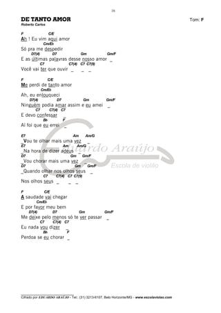 ________________________________
Cifrado por EDUARDO ARAÚJO - Tel.: (31) 3213-6107, Belo Horizonte/MG - www.escolaviolao.com
16
DE TANTO AMOR Tom: F
Roberto Carlos
F C/E
Ah ! Eu vim aqui amor
Cm/Eb
Só pra me despedir
D7(4) D7 Gm Gm/F
E as últimas palavras desse nosso amor _
C7 C7(4) C7 C7(9)
Você vai ter que ouvir _ _ _
F C/E
Me perdi de tanto amor
Cm/Eb
Ah, eu enlouqueci
D7(4) D7 Gm Gm/F
Ninguém podia amar assim e eu amei _
C7 C7(4) C7
E devo confessar _
Bb F
Aí foi que eu errei _
E7 Am Am/G
_Vou te olhar mais uma vez _
E7 Am Am/G
_Na hora de dizer adeus _
D7 Gm Gm/F
_Vou chorar mais uma vez _
D7 Gm Gm/F
_Quando olhar nos olhos seus _
C7 C7(4) C7 C7(9)
Nos olhos seus _ _ _
F C/E
A saudade vai chegar
Cm/Eb
E por favor meu bem
D7(4) D7 Gm Gm/F
Me deixe pelo menos só te ver passar _
C7 C7(4) C7
Eu nada vou dizer _
Bb F
Perdoa se eu chorar _
 