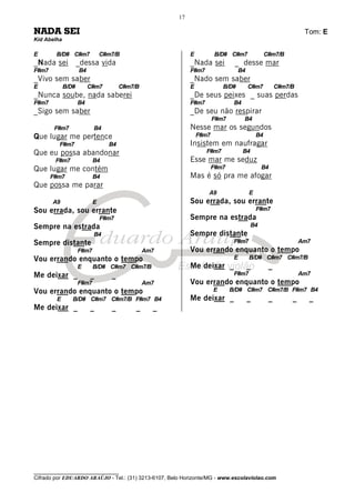 ________________________________
Cifrado por EDUARDO ARAÚJO - Tel.: (31) 3213-6107, Belo Horizonte/MG - www.escolaviolao.com
17
NADA SEI Tom: E
Kid Abelha
E B/D# C#m7 C#m7/B
_Nada sei _dessa vida
F#m7 B4
_Vivo sem saber
E B/D# C#m7 C#m7/B
_Nunca soube, nada saberei
F#m7 B4
_Sigo sem saber
F#m7 B4
Que lugar me pertence
F#m7 B4
Que eu possa abandonar
F#m7 B4
Que lugar me contém
F#m7 B4
Que possa me parar
A9 E
Sou errada, sou errante
F#m7
Sempre na estrada
B4
Sempre distante
F#m7 Am7
Vou errando enquanto o tempo
E B/D# C#m7 C#m7/B
Me deixar _ _ _
F#m7 Am7
Vou errando enquanto o tempo
E B/D# C#m7 C#m7/B F#m7 B4
Me deixar _ _ _ _ _
E B/D# C#m7 C#m7/B
_Nada sei _ desse mar
F#m7 B4
_Nado sem saber
E B/D# C#m7 C#m7/B
_De seus peixes _ suas perdas
F#m7 B4
_De seu não respirar
F#m7 B4
Nesse mar os segundos
F#m7 B4
Insistem em naufragar
F#m7 B4
Esse mar me seduz
F#m7 B4
Mas é só pra me afogar
A9 E
Sou errada, sou errante
F#m7
Sempre na estrada
B4
Sempre distante
F#m7 Am7
Vou errando enquanto o tempo
E B/D# C#m7 C#m7/B
Me deixar _ _ _
F#m7 Am7
Vou errando enquanto o tempo
E B/D# C#m7 C#m7/B F#m7 B4
Me deixar _ _ _ _ _
 
