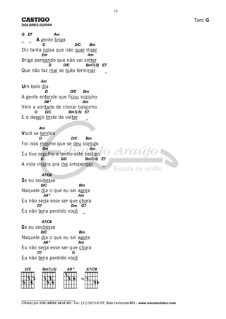________________________________
Cifrado por EDUARDO ARAÚJO - Tel.: (31) 3213-6107, Belo Horizonte/MG - www.escolaviolao.com
18
CASTIGO Tom: G
DOLORES DURAN
G E7 Am
_ _ A gente briga
D D/C Bm
Diz tanta coisa que não quer dizer
Em Am
Briga pensando que não vai sofrer
D D/C Bm7(-5) E7
Que não faz mal se tudo terminar _
Am
Um belo dia
D D/C Bm
A gente entende que ficou sozinho
A# º Am
Vem a vontade de chorar baixinho
D D/C Bm7(-5) E7
E o desejo triste de voltar _
Am
Você se lembra
D D/C Bm
Foi isso mesmo que se deu comigo
Em Am
Eu tive orgulho e tenho este castigo
D D/C Bm7(-5) E7
A vida inteira pra me arrepender _
A7/C#
Se eu soubesse
D/C Bm
Naquele dia o que eu sei agora
A# º Am
Eu não seria esse ser que chora
D7 Dm G7
Eu não teria perdido você _
A7/C#
Se eu soubesse
D/C Bm
Naquele dia o que eu sei agora
A# º Am
Eu não seria esse ser que chora
D7 G
Eu não teria perdido você
IV
 